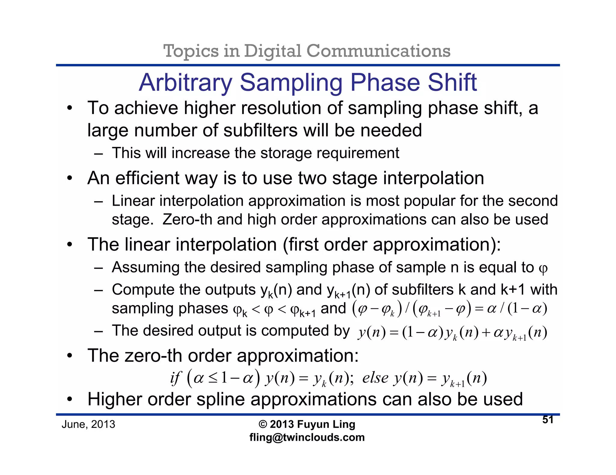 Topics in Digital Communications
June, 2013 © 2013 Fuyun Ling
fling@twinclouds.com
Arbitrary Sampling Phase Shift
• To achieve higher resolution of sampling phase shift, a
large number of subfilters will be needed
– This will increase the storage requirement
• An efficient way is to use two stage interpolation
– Linear interpolation approximation is most popular for the second
stage. Zero-th and high order approximations can also be used
• The linear interpolation (first order approximation):
– Assuming the desired sampling phase of sample n is equal to ϕ
– Compute the outputs yk(n) and yk+1(n) of subfilters k and k+1 with
sampling phases ϕk < ϕ < ϕk+1 and
– The desired output is computed by
• The zero-th order approximation:
• Higher order spline approximations can also be used
51
( ) ( )1/ / (1 )k kϕ ϕ ϕ ϕ α α+− − = −
1( ) (1 ) ( ) ( )k ky n y n y nα α += − +
( ) 11 ( ) ( ); ( ) ( )k kif y n y n else y n y nα α +≤ − = =
 