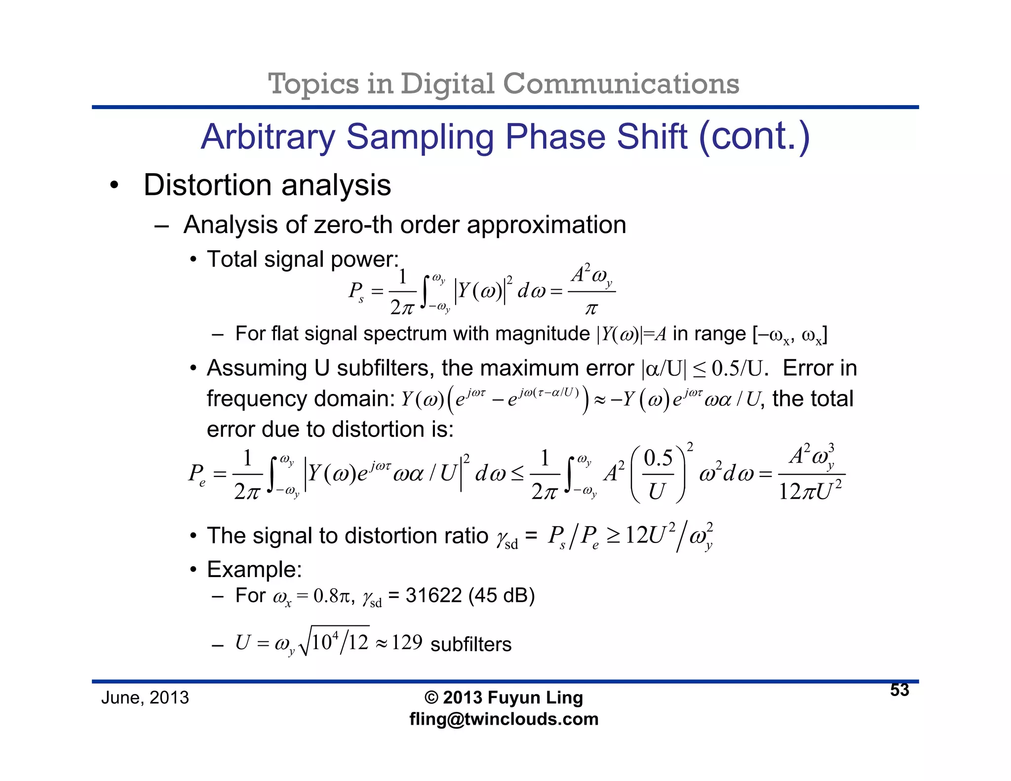 Topics in Digital Communications
June, 2013 © 2013 Fuyun Ling
fling@twinclouds.com
Arbitrary Sampling Phase Shift (cont.)
• Distortion analysis
– Analysis of zero-th order approximation
• Total signal power:
– For flat signal spectrum with magnitude |Y(ω)|=A in range [−ωx, ωx]
• Assuming U subfilters, the maximum error |α/U| ≤ 0.5/U. Error in
frequency domain: , the total
error due to distortion is:
• The signal to distortion ratio γsd =
• Example:
– For ωx = 0.8π, γsd = 31622 (45 dB)
– subfilters
53
2
21
( )
2
y
y
y
s
A
P Y d
ω
ω
ω
ω ω
π π−
= =∫
( ) ( )( / )
( ) /j j U j
Y e e Y e Uωτ ω τ α ωτ
ω ω ωα−
− ≈ −
2 2 3
2 2 2
2
1 1 0.5
( ) /
2 2 12
y y
y y
yj
e
A
P Y e U d A d
U U
ω ω
ωτ
ω ω
ω
ω ωα ω ω ω
π π π− −
⎛ ⎞
= ≤ =⎜ ⎟
⎝ ⎠
∫ ∫
2 2
12s e yP P U ω≥
4
10 12 129yU ω= ≈
 