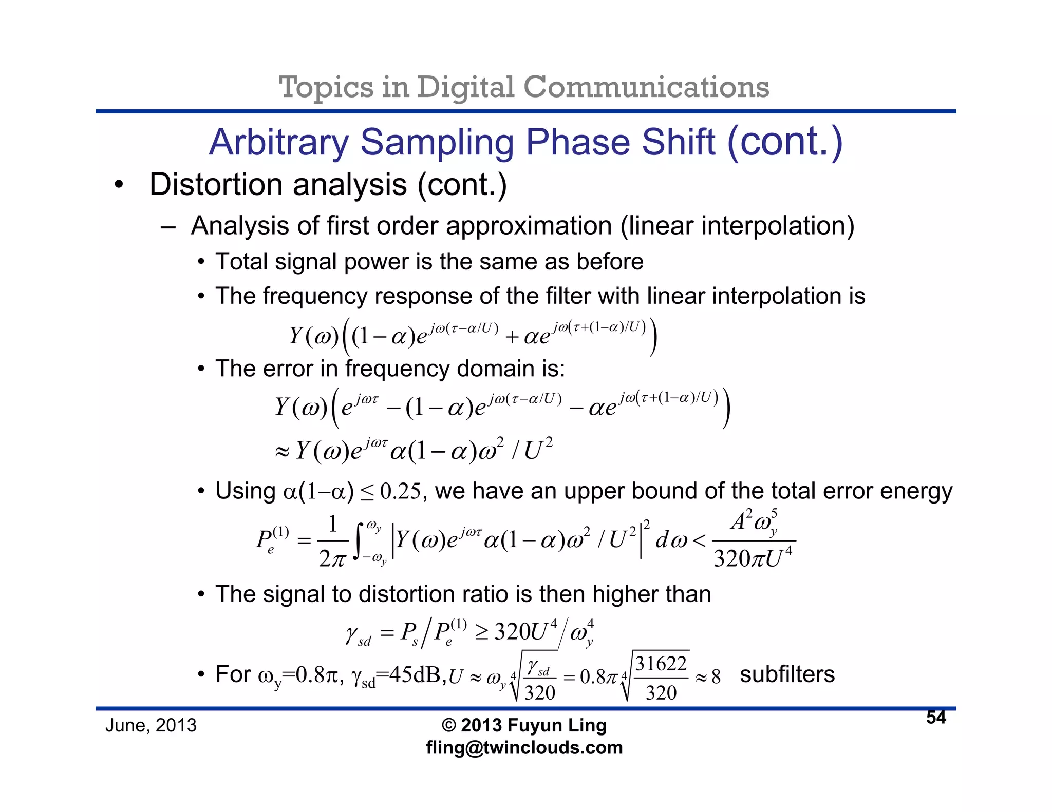 Topics in Digital Communications
June, 2013 © 2013 Fuyun Ling
fling@twinclouds.com
Arbitrary Sampling Phase Shift (cont.)
• Distortion analysis (cont.)
– Analysis of first order approximation (linear interpolation)
• Total signal power is the same as before
• The frequency response of the filter with linear interpolation is
• The error in frequency domain is:
• Using α(1−α) ≤ 0.25, we have an upper bound of the total error energy
• The signal to distortion ratio is then higher than
• For ωy=0.8π, γsd=45dB, subfilters
54
( )
( )(1 )/( / )
( ) (1 ) j Uj U
Y e e ω τ αω τ α
ω α α + −−
− +
( )
( )(1 )/( / )
( ) (1 )
j Uj j U
Y e e e
ω τ αωτ ω τ α
ω α α + −−
− − −
2 5
2(1) 2 2
4
1
( ) (1 ) /
2 320
y
y
yj
e
A
P Y e U d
U
ω
ωτ
ω
ω
ω α α ω ω
π π−
= − <∫
(1) 4 4
320sd s e yP P Uγ ω= ≥
4 4
31622
0.8 8
320 320
sd
yU
γ
ω π≈ = ≈
2 2
( ) (1 ) /j
Y e Uωτ
ω α α ω≈ −
 