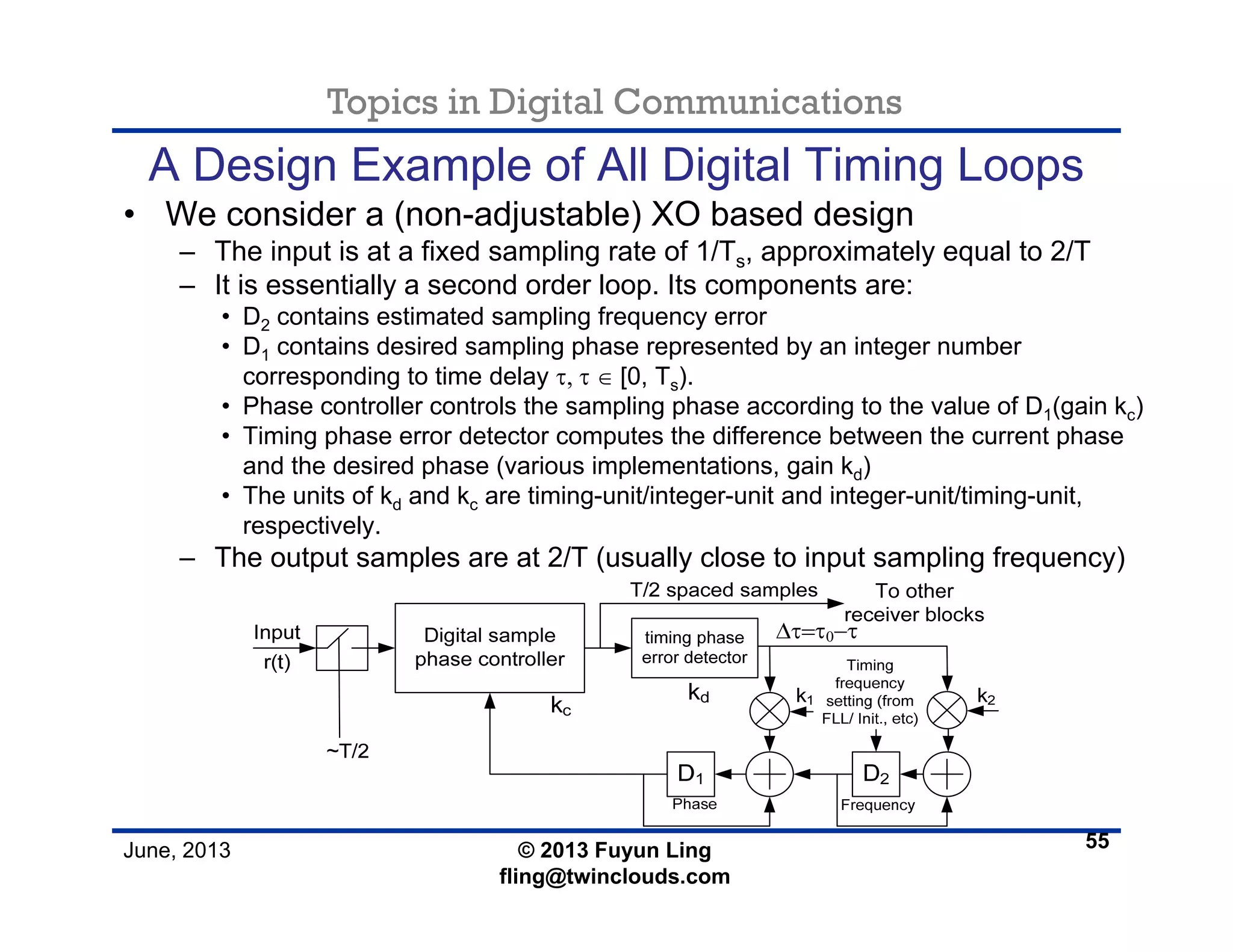 Topics in Digital Communications
June, 2013 © 2013 Fuyun Ling
fling@twinclouds.com
A Design Example of All Digital Timing Loops
• We consider a (non-adjustable) XO based design
– The input is at a fixed sampling rate of 1/Ts, approximately equal to 2/T
– It is essentially a second order loop. Its components are:
• D2 contains estimated sampling frequency error
• D1 contains desired sampling phase represented by an integer number
corresponding to time delay τ, τ ∈ [0, Ts).
• Phase controller controls the sampling phase according to the value of D1(gain kc)
• Timing phase error detector computes the difference between the current phase
and the desired phase (various implementations, gain kd)
• The units of kd and kc are timing-unit/integer-unit and integer-unit/timing-unit,
respectively.
– The output samples are at 2/T (usually close to input sampling frequency)
55
 