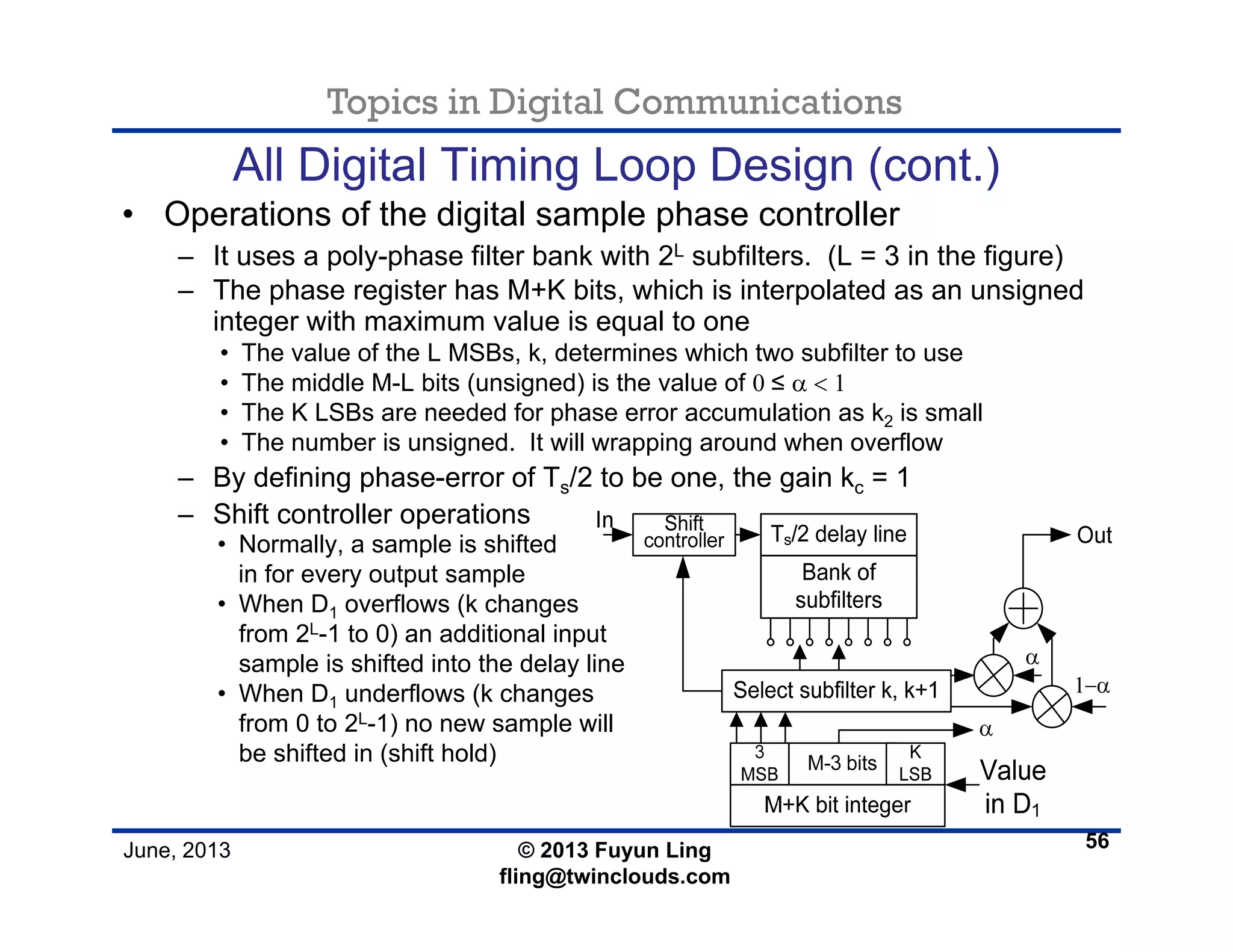 Topics in Digital Communications
June, 2013 © 2013 Fuyun Ling
fling@twinclouds.com
All Digital Timing Loop Design (cont.)
• Operations of the digital sample phase controller
– It uses a poly-phase filter bank with 2L subfilters. (L = 3 in the figure)
– The phase register has M+K bits, which is interpolated as an unsigned
integer with maximum value is equal to one
• The value of the L MSBs, k, determines which two subfilter to use
• The middle M-L bits (unsigned) is the value of 0 ≤ α < 1
• The K LSBs are needed for phase error accumulation as k2 is small
• The number is unsigned. It will wrapping around when overflow
– By defining phase-error of Ts/2 to be one, the gain kc = 1
– Shift controller operations
56
• Normally, a sample is shifted
in for every output sample
• When D1 overflows (k changes
from 2L-1 to 0) an additional input
sample is shifted into the delay line
• When D1 underflows (k changes
from 0 to 2L-1) no new sample will
be shifted in (shift hold)
 