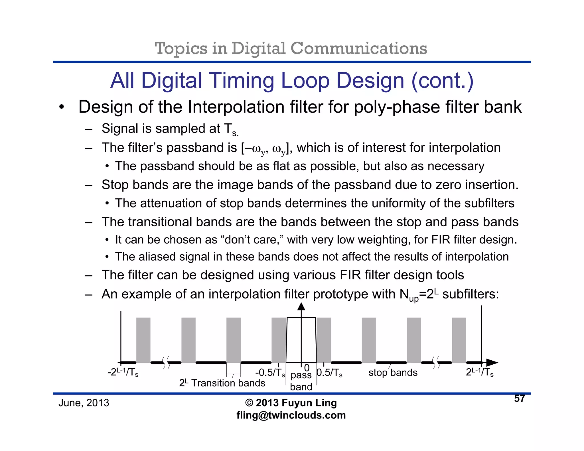 Topics in Digital Communications
June, 2013 © 2013 Fuyun Ling
fling@twinclouds.com
All Digital Timing Loop Design (cont.)
• Design of the Interpolation filter for poly-phase filter bank
– Signal is sampled at Ts.
– The filter’s passband is [−ωy, ωy], which is of interest for interpolation
• The passband should be as flat as possible, but also as necessary
– Stop bands are the image bands of the passband due to zero insertion.
• The attenuation of stop bands determines the uniformity of the subfilters
– The transitional bands are the bands between the stop and pass bands
• It can be chosen as “don’t care,” with very low weighting, for FIR filter design.
• The aliased signal in these bands does not affect the results of interpolation
– The filter can be designed using various FIR filter design tools
– An example of an interpolation filter prototype with Nup=2L subfilters:
57
 