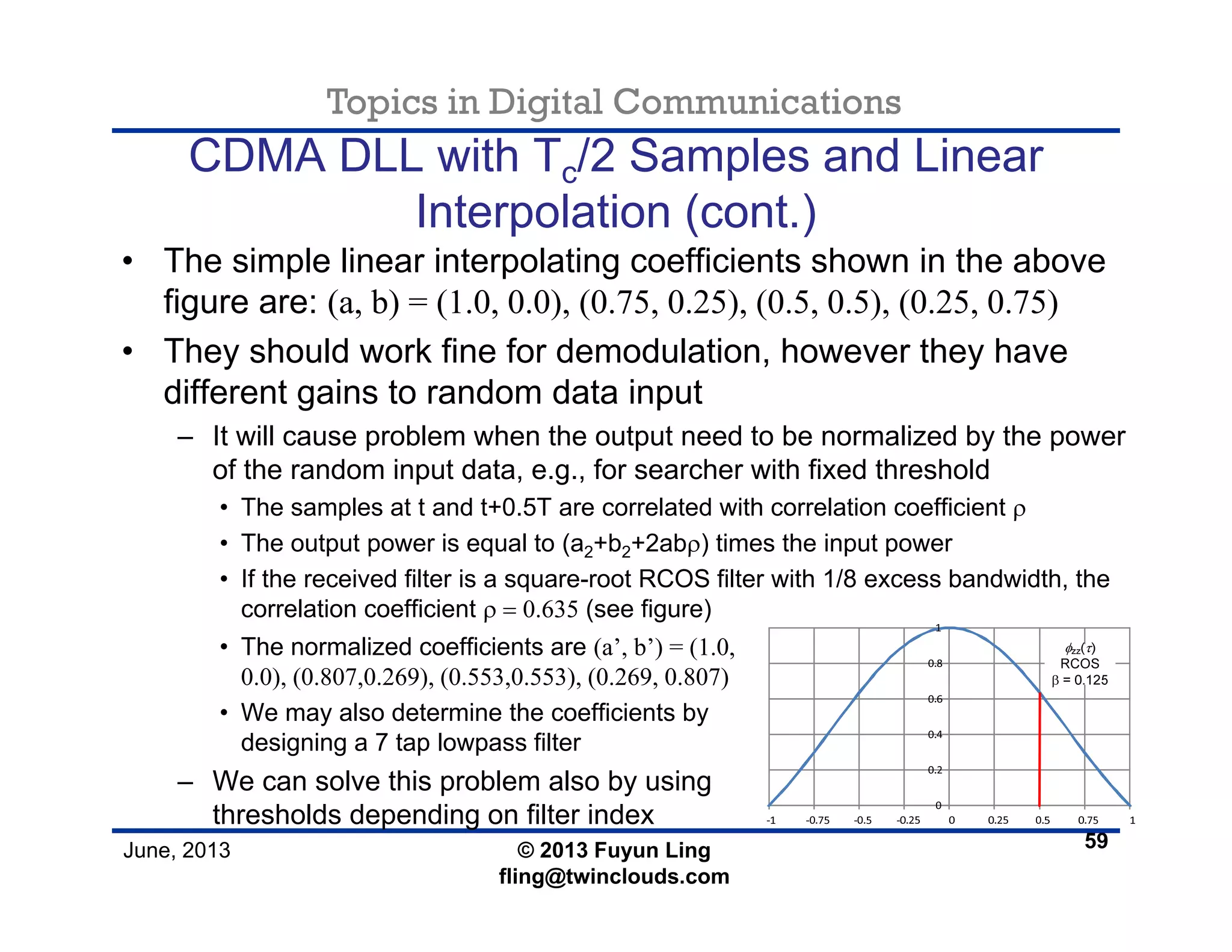 Topics in Digital Communications
June, 2013 © 2013 Fuyun Ling
fling@twinclouds.com
CDMA DLL with Tc/2 Samples and Linear
Interpolation (cont.)
• The simple linear interpolating coefficients shown in the above
figure are: (a, b) = (1.0, 0.0), (0.75, 0.25), (0.5, 0.5), (0.25, 0.75)
• They should work fine for demodulation, however they have
different gains to random data input
– It will cause problem when the output need to be normalized by the power
of the random input data, e.g., for searcher with fixed threshold
• The samples at t and t+0.5T are correlated with correlation coefficient ρ
• The output power is equal to (a2+b2+2abρ) times the input power
• If the received filter is a square-root RCOS filter with 1/8 excess bandwidth, the
correlation coefficient ρ = 0.635 (see figure)
59
• The normalized coefficients are (a’, b’) = (1.0,
0.0), (0.807,0.269), (0.553,0.553), (0.269, 0.807)
• We may also determine the coefficients by
designing a 7 tap lowpass filter
– We can solve this problem also by using
thresholds depending on filter index
 