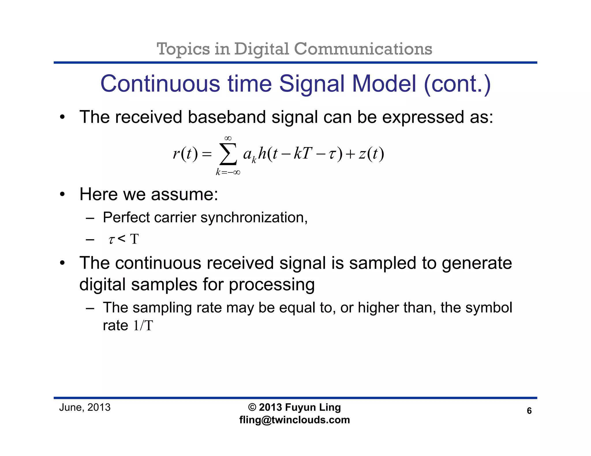 Topics in Digital Communications
June, 2013
Continuous time Signal Model (cont.)
• The received baseband signal can be expressed as:
• Here we assume:
– Perfect carrier synchronization,
– τ < T
• The continuous received signal is sampled to generate
digital samples for processing
– The sampling rate may be equal to, or higher than, the symbol
rate 1/T
6© 2013 Fuyun Ling
fling@twinclouds.com
( ) ( ) ( )k
k
r t a h t kT z tτ
∞
=−∞
= − − +∑
 