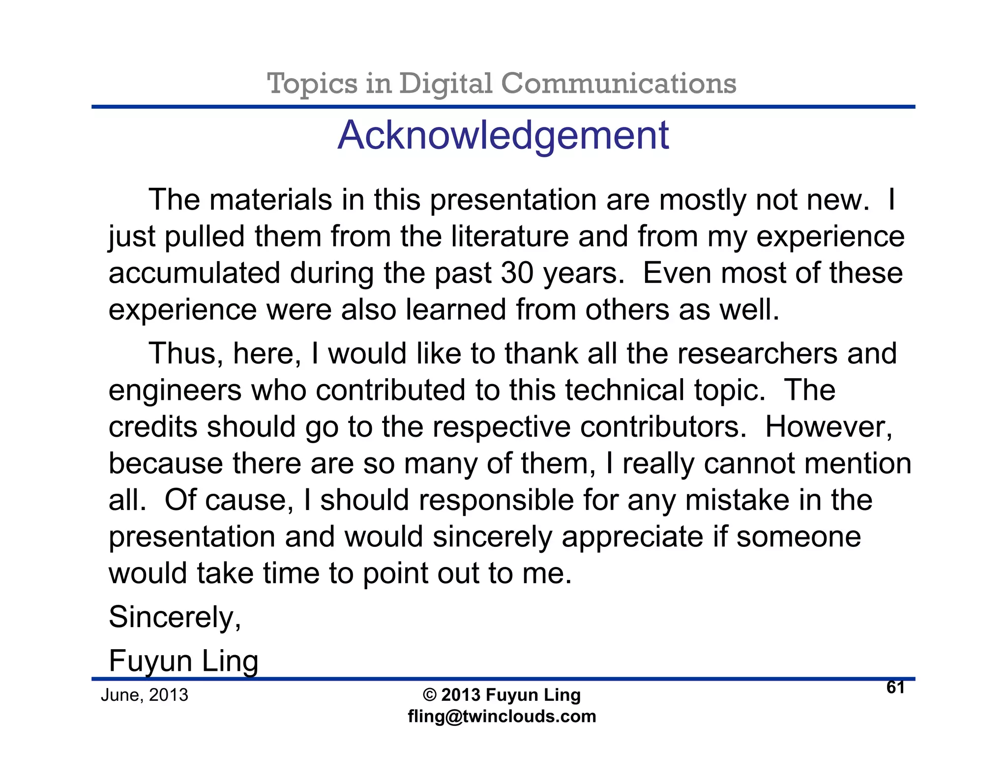 Topics in Digital Communications
June, 2013 © 2013 Fuyun Ling
fling@twinclouds.com
Acknowledgement
The materials in this presentation are mostly not new. I
just pulled them from the literature and from my experience
accumulated during the past 30 years. Even most of these
experience were also learned from others as well.
Thus, here, I would like to thank all the researchers and
engineers who contributed to this technical topic. The
credits should go to the respective contributors. However,
because there are so many of them, I really cannot mention
all. Of cause, I should responsible for any mistake in the
presentation and would sincerely appreciate if someone
would take time to point out to me.
Sincerely,
Fuyun Ling
61
 