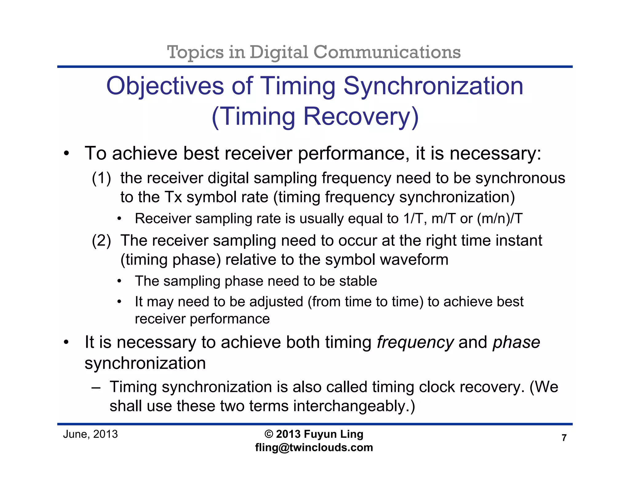 Topics in Digital Communications
June, 2013
Objectives of Timing Synchronization
(Timing Recovery)
• To achieve best receiver performance, it is necessary:
(1) the receiver digital sampling frequency need to be synchronous
to the Tx symbol rate (timing frequency synchronization)
• Receiver sampling rate is usually equal to 1/T, m/T or (m/n)/T
(2) The receiver sampling need to occur at the right time instant
(timing phase) relative to the symbol waveform
• The sampling phase need to be stable
• It may need to be adjusted (from time to time) to achieve best
receiver performance
• It is necessary to achieve both timing frequency and phase
synchronization
– Timing synchronization is also called timing clock recovery. (We
shall use these two terms interchangeably.)
7© 2013 Fuyun Ling
fling@twinclouds.com
 