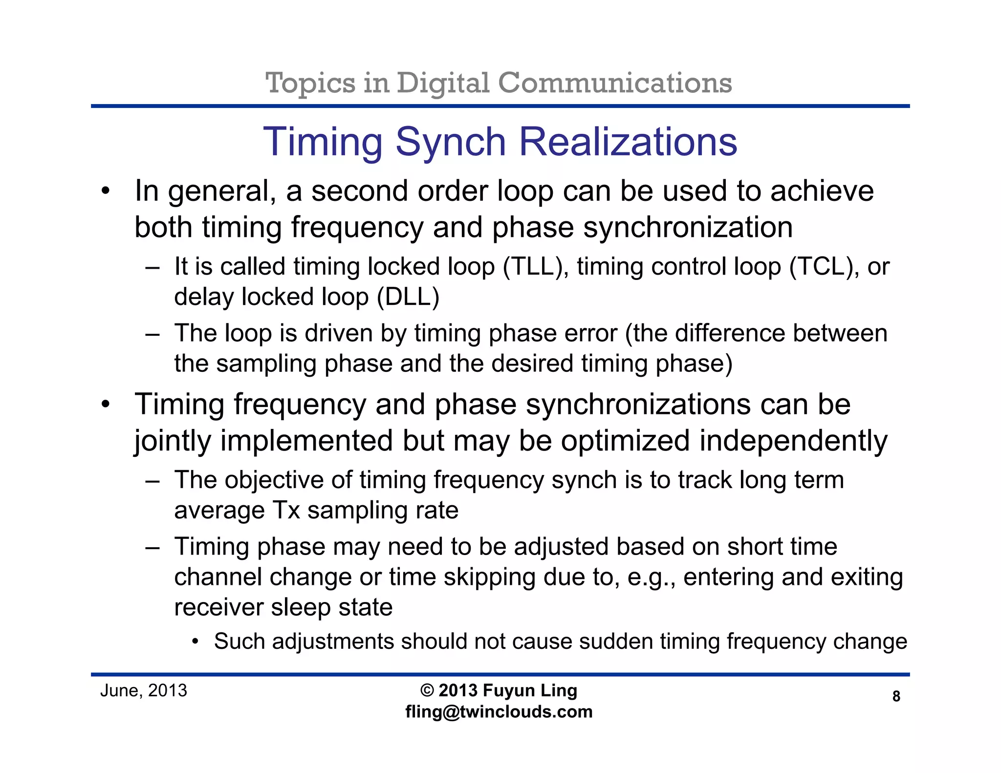 Topics in Digital Communications
June, 2013
Timing Synch Realizations
• In general, a second order loop can be used to achieve
both timing frequency and phase synchronization
– It is called timing locked loop (TLL), timing control loop (TCL), or
delay locked loop (DLL)
– The loop is driven by timing phase error (the difference between
the sampling phase and the desired timing phase)
• Timing frequency and phase synchronizations can be
jointly implemented but may be optimized independently
– The objective of timing frequency synch is to track long term
average Tx sampling rate
– Timing phase may need to be adjusted based on short time
channel change or time skipping due to, e.g., entering and exiting
receiver sleep state
• Such adjustments should not cause sudden timing frequency change
8© 2013 Fuyun Ling
fling@twinclouds.com
 