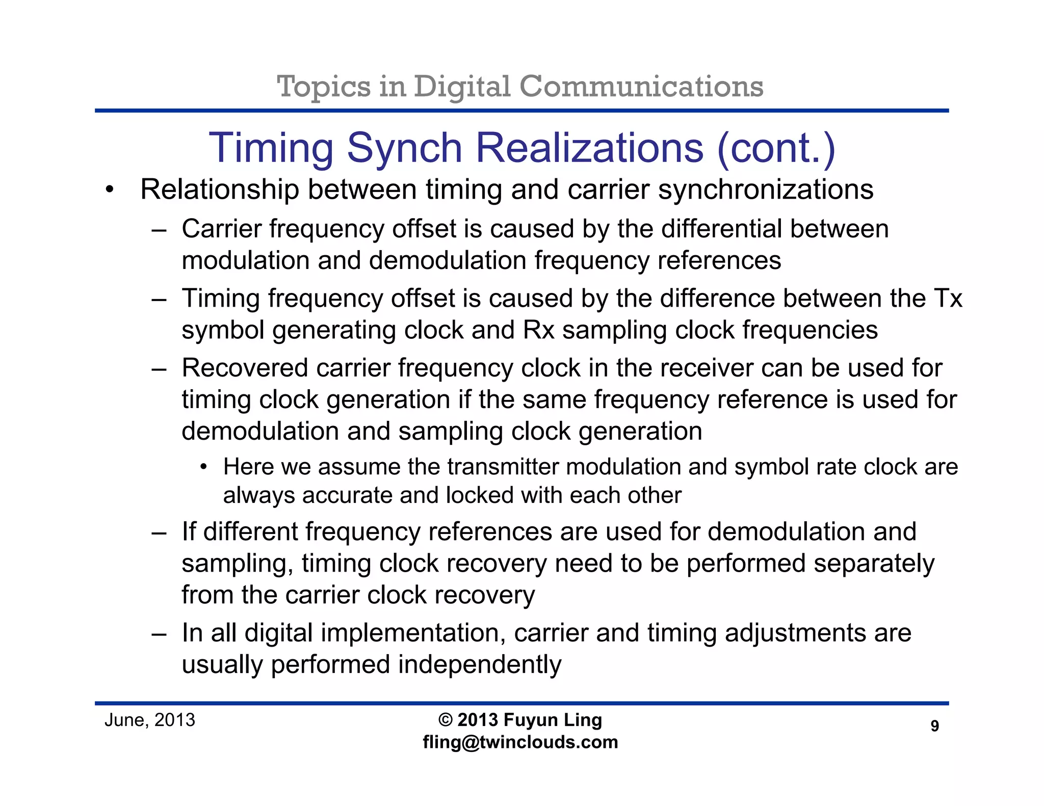 Topics in Digital Communications
June, 2013
Timing Synch Realizations (cont.)
• Relationship between timing and carrier synchronizations
– Carrier frequency offset is caused by the differential between
modulation and demodulation frequency references
– Timing frequency offset is caused by the difference between the Tx
symbol generating clock and Rx sampling clock frequencies
– Recovered carrier frequency clock in the receiver can be used for
timing clock generation if the same frequency reference is used for
demodulation and sampling clock generation
• Here we assume the transmitter modulation and symbol rate clock are
always accurate and locked with each other
– If different frequency references are used for demodulation and
sampling, timing clock recovery need to be performed separately
from the carrier clock recovery
– In all digital implementation, carrier and timing adjustments are
usually performed independently
9© 2013 Fuyun Ling
fling@twinclouds.com
 