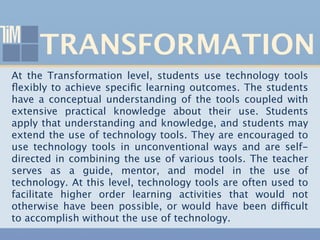TRANSFORMATION
At the Transformation level, students use technology tools
ﬂexibly to achieve speciﬁc learning outcomes. The students
have a conceptual understanding of the tools coupled with
extensive practical knowledge about their use. Students
apply that understanding and knowledge, and students may
extend the use of technology tools. They are encouraged to
use technology tools in unconventional ways and are self-
directed in combining the use of various tools. The teacher
serves as a guide, mentor, and model in the use of
technology. At this level, technology tools are often used to
facilitate higher order learning activities that would not
otherwise have been possible, or would have been difficult
to accomplish without the use of technology.
 