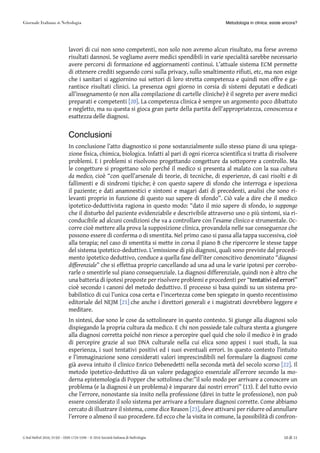 lavori di cui non sono competenti, non solo non avremo alcun risultato, ma forse avremo
risultati dannosi. Se vogliamo avere medici spendibili in varie specialità sarebbe necessario
avere percorsi di formazione ed aggiornamenti continui. L’attuale sistema ECM permette
di ottenere crediti seguendo corsi sulla privacy, sullo smaltimento rifiuti, etc, ma non esige
che i sanitari si aggiornino sui settori di loro stretta competenza e quindi non offre e ga-
rantisce risultati clinici. La presenza ogni giorno in corsia di sistemi deputati e dedicati
all’insegnamento (e non alla compilazione di cartelle cliniche) è il segreto per avere medici
preparati e competenti [20][20]. La competenza clinica è sempre un argomento poco dibattuto
e negletto, ma su questa si gioca gran parte della partita dell’appropriatezza, conoscenza e
esattezza delle diagnosi.
Conclusioni
In conclusione l’atto diagnostico si pone sostanzialmente sullo stesso piano di una spiega-
zione fisica, chimica, biologica. Infatti al pari di ogni ricerca scientifica si tratta di risolvere
problemi. E i problemi si risolvono progettando congetture da sottoporre a controllo. Ma
le congetture si progettano solo perché il medico si presenta al malato con la sua cultura
da medico, cioè “con quell’arsenale di teorie, di tecniche, di esperienze, di casi risolti e di
fallimenti e di sindromi tipiche; è con questo sapere di sfondo che interroga e ispeziona
il paziente; e dati anamnestici e sintomi e magari dati di precedenti, analisi che sono ri-
levanti proprio in funzione di questo suo sapere di sfondo”. Ciò vale a dire che il medico
ipotetico-deduttivista ragiona in questo modo: “dato il mio sapere di sfondo, io suppongo
che il disturbo del paziente evidenziabile e descrivibile attraverso uno o più sintomi, sia ri-
conducibile ad alcuni condizioni che va a controllare con l’esame clinico e strumentale. Oc-
corre cioè mettere alla prova la supposizione clinica, provandola nelle sue conseguenze che
possono essere di conferma o di smentita. Nel primo caso si passa alla tappa successiva, cioè
alla terapia; nel caso di smentita si mette in corsa il piano B che ripercorre le stesse tappe
del sistema ipotetico-deduttivo. L’emissione di più diagnosi, quali sono previste dal procedi-
mento ipotetico deduttivo, conduce a quella fase dell’iter conoscitivo denominato “diagnosi
differenziale” che si effettua proprio cancellando ad una ad una le varie ipotesi per corrobo-
rarle o smentirle sul piano consequenziale. La diagnosi differenziale, quindi non è altro che
una batteria di ipotesi proposte per risolvere problemi e procedenti per “tentativitentativi eded errorierrori”
cioè secondo i canoni del metodo deduttivo. Il processo si basa quindi su un sistema pro-
babilistico di cui l’unica cosa certa e l’incertezza come ben spiegato in questo recentissimo
editoriale del NEJM [21][21] che anche i direttori generali e i magistrati dovrebbero leggere e
meditare.
In sintesi, due sono le cose da sottolineare in questo contesto. Si giunge alla diagnosi solo
dispiegando la propria cultura da medico. E chi non possiede tale cultura stenta a giungere
alla diagnosi corretta poiché non riesce a percepire quel quid che solo il medico è in grado
di percepire grazie al suo DNA culturale nella cui elica sono appesi i suoi studi, la sua
esperienza, i suoi tentativi positivi ed i suoi eventuali errori. In questo contesto l’intuito
e l’immaginazione sono considerati valori imprescindibili nel formulare la diagnosi come
già aveva intuito il clinico Enrico Debenedetti nella seconda metà del secolo scorso [22][22]. Il
metodo ipotetico-deduttivo dà un valore pedagogico essenziale all’errore secondo la mo-
derna epistemologia di Popper che sottolinea che:”il solo modo per arrivare a conoscere un
problema (e la diagnosi è un problema) è imparare dai nostri errori” (13). È del tutto ovvio
che l’errore, nonostante sia insito nella professione (direi in tutte le professione), non può
essere considerato il solo sistema per arrivare a formulare diagnosi corrette. Come abbiamo
cercato di illustrare il sistema, come dice Reason [23][23], deve attivarsi per ridurre od annullare
l’errore o almeno il suo procedere. Ed ecco che la visita in comune, la possibilità di confron-
Metodologia in clinica: esiste ancora?
G Ital Nefrol 2016; 33 (6) – ISSN 1724-5590 – © 2016 Società Italiana di Nefrologia 10 di 11
 