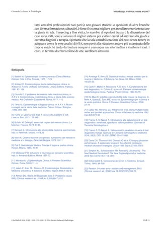 tarsi con altri professionisti tuoi pari (e non giovani studenti o specialisti di altre branche
con diversa formazione culturale), è forse il sistema migliore per annullare errori e tracciare
la giusta strada. Il meeting a fine visita, lo scambio di opinioni tra pari, la discussione del
caso sono stati, sono e saranno il miglior sistema per evitare errori ed arrivare alla giusta e
corretta diagnosi e terapia. Speriamo che la sola contabilizzazione dei costi senza tenere in
adeguato conto le vere analisi di HTA, non porti alla riduzione ancora più accentuata delle
risorse mediche tanto da lasciare sempre e comunque un solo medico a risolvere i casi. I
costi, in termini di errori e forse di vite, sarebbero altissimi.
Bibliografia
[1] Baldini M. Epistemologia contemporanea e Clinica Medica.
Edizioni Città di Vita, Firenze, 1975, 17-23
[2] Antiseri D. Epistemologia e teoria della diagnosi clinica, in
Antiseri D. Teoria Unificata del metodo, Liviana Editore, Padova,
1981 87- 156
[3] Giunchi G. Il problema del metodo nella medicina clinica, in
A.A.V.V. Epistemologia, metodologia clinica e storia della scienza
medica. Arti Grafiche e Cossidente. Roma, 1977,1-12
[4] Timio M. Epistemologia e diagnosi clinica, in A.A.V.V. Nuove
immagini per la storia della medicina. Patron Editore, Bologna
,1986, 268- 286
[5] Hume D. Opere 2 vol. trad. It. A cura di Lecaldano e coll,
Laterza, Bari, 1971,126-140
[6] Bufalin M. Delle più essenziali ragioni del metodo clinico. Le
Monnier, Firenze, 1874, 67-85
[7] Bernard C. Introduzione allo studio della medicina sperimentale,
trad. it. Feltrinelli, Milano, 1973,26
[8] Murri A. Quattro lezioni e una perizia. Il problema del metodo in
medicina e in biologia, Zanichelli,Bolgna, 1972 ,10-11
[9] Poli E. Metodologia Medica: Principi di logica e pratica clinica.
Rizzoli, Milano, 1965, 40-41
[10] Medawar P.B. Induzione e intuizione nel pensiero scientifico,
trad. it. Armando Editore, Roma 1971-72
[11] Morabia A. L’Epidemiologia Clinica. Il Pensiero Scientifico
Editore, Roma 1999;2:11-4.
[12] Jekel JF, Katz DL, Elmore JG. Epidemiologia, Biostatistica e
Medicina preventiva. II Edizione. EDISes, Napoli 2005;7:122-8.
[13] Altman DG, Bland JM Diagnostic tests 2: Predictive values.
BMJ (Clinical research ed.) 1994 Jul 9;309(6947):102
[14] Armitage P, Berry G. Statistica Medica, metodi statistici per la
ricerca in Medicina. III Edizione. Mc Graw-Hill, Milano 1996;
16:527-32.
[15] Carle F, Mattei A, Necozione F, Di Iorio F. Caratteristiche del
test diagnostico. In: Di Iorio F, a cura di, Elementi di metodologia
epidemiologica clinica. Padova: Piccin Editore. 1994:60-76
[16] De Masi S. Validità e riproducibilità delle misure: la diagnosi. In:
Mele A, Spada E, Tosti ME, a cura di, Epidemiologia per la clinica e
la sanità pubblica. Roma: Il Pensiero Scientifico Editore. 2009:
27-41
[17] Cebul RD, Hershey JC, Williams SV et al. Using multiple tests:
series and parallel approaches. Clinics in laboratory medicine 1982
Dec;2(4):871-90
[18] Franco F, Di Napoli A. Introduzione alla valutazione di un test
diagnostico: sensibilità, specificità, valore predittivo. Giornale di
Tecniche Nefrologiche e
[19] Franco F, Di Napoli A. Valutazione in parallelo e in serie di test
diagnostici multipli. Giornale di Tecniche Nefrologiche e Dialitiche.
2016; 28(3). DOI: 10.5301/GTND.2016.15992
[20] Davis DA, Thomson MA, Oxman AD et al. Changing physician
performance. A systematic review of the effect of continuing
medical education strategies. JAMA 1995 Sep 6;274(9):700-5
[21] Simpkin AL, Schwartzstein RM Tolerating Uncertainty - The
Next Medical Revolution? The New England journal of medicine
2016 Nov 3;375(18):1713-1715
[22] Debenedetti E. Conoscenza ed errori in medicina. Einaudi,
Torino, 1949, 99-100
[23] Reason J Human error: models and management. BMJ
(Clinical research ed.) 2000 Mar 18;320(7237):768-70
Metodologia in clinica: esiste ancora?
G Ital Nefrol 2016; 33 (6) – ISSN 1724-5590 – © 2016 Società Italiana di Nefrologia 11 di 11
 