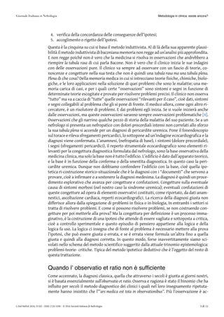 4. verifica della concordanza delle conseguenze dell’ipotesi;
5. accoglimento o rigetto dell’ipotesi.
Questa è la cinquina su cui si basa il metodo induttivista. Al di là della sua apparente plausi-
bilità il metodo induttivista di baconiana memoria non regge ad un’analisi più approfondita.
E non regge poiché non è vero che la medicina si risolva in osservazioni che andrebbero a
riempire la tabula rasa di cui parla Bacone. Non è vero che il clinico inizia le sue indagini
con delle osservazioni pure. Il clinico va sempre ad osservare con un fascio di teorie, co-
noscenze e congetture nella sua testa che non è quindi una tabula rasa ma una tabula plena.
Plena di che cosa? Della memoria medica in cui si intrecciano teorie fisiche, chimiche, biolo-
giche, e le loro applicazioni nella soluzione di quei problemi che sono le malattie; una me-
moria carica di casi, e per i quali certe “osservazioni” sono sintomi e segni in funzione di
determinate teorie escogitate e provate per risolvere problemi precisi. Il clinico non osserva
“tutto” ma va a caccia di “tutte” quelle osservazioni “rilevanti per il caso”, cioè dati, sintomi
e segni collegabili al problema che gli si pone di fronte. Il medico allora, come ogni altro ri-
cercatore, è un risolutore di problemi. E dai problemi egli inizia. Se si vuole inizierà anche
dalle osservazioni, ma queste osservazioni saranno sempre osservazioni problematiche [4][4].
Osservazioni che gli narrino qualche pezzo di storia della malattia del suo paziente. Se a un
nefrologo si presenta un nefropatico con dolori precordiali intensi non correlati allo sforzo
la sua tabula plena si accende per un diagnosi di pericardite uremica. Pone il fonendoscopio
sul torace e rileva sfregamenti pericardici, lo sottopone ad un’indagine ecocardiografica e la
diagnosi viene confermata. L’anamnesi, (nefropatia di base), i sintomi (dolore precordiale),
i segni (sfregamenti pericardici), il reperto strumentale ecocardiografico sono elementi ri-
levanti per la congettura diagnostica formulata dal nefrologo, sono la base osservativa della
medicina clinica, ma solo la base non è tutto l’edificio. L’edificio è dato dall’apparato teorico,
e la base è in funzione della conferma o della smentita diagnostica. In questo caso la peri-
cardite uremica. Dunque non dobbiamo confondere l’edificio con la base, cioè quella ipo-
tetica ri-costruzione storico-situazionale che è la diagnosi con i “documenti” che servono a
provare, cioè a infirmare o a sostenere la diagnosi medesima. La diagnosi è quindi un proce-
dimento esplorativo che avanza per congetture e confutazioni. Congetture sulla eventuale
causa di sintomi morbosi (nel nostro caso la sindrome uremica); eventuali confutazioni di
queste congetture ad opera di elementi osservativi costituiti, come riportato, da dati anam-
nestici, ascoltazione cardiaca, reperti ecocardiografici. La ricerca della diagnosi giusta non
differisce allora dalla spiegazione di problemi in fisica o in biologia, In entrambi i settori si
tratta di risolvere problemi. E come si possono risolvere problemi, se non costruendo con-
getture per poi metterle alla prova? Ma la congettura per definizione è un processo imma-
ginativo, è la costruzione di una ipotesi che attende di essere vagliata e sottoposta a critica,
cioè a controllo sperimentale e questo episodio di pensiero appartiene alla logica e della
logica fa uso. La logica ci insegna che di fonte al problema è necessario mettere alla prova
l’ipotesi, che può essere giusta o errata, e se è errata viene formula un’altra fino a quella
giusta e quindi alla diagnosi corretta. In questo modo, forse inavvertitamente siamo sci-
volati nello schema del metodo scientifico suggerito dalla attuale trinomio epistemologica:
problemi-teorie- critiche. Tipica del metodo ipotetico deduttivo che è l’oggetto del resto di
questa trattazione.
Quando l’ observatio et ratio non è sufficiente
Come accennato, la diagnosi classica, quella che attraverso i secoli è giunta ai giorni nostri,
si è basata essenzialmente sull’observatio et ratio. Osserva e ragiona è stato il binomio che ha
influito per secoli il metodo diagnostico dei clinici i quali nel loro insegnamento ripetuta-
mente hanno insistito che l’”ars medica est tota in observationibus”. Più l’osservazione è ac-
Metodologia in clinica: esiste ancora?
G Ital Nefrol 2016; 33 (6) – ISSN 1724-5590 – © 2016 Società Italiana di Nefrologia 3 di 11
 