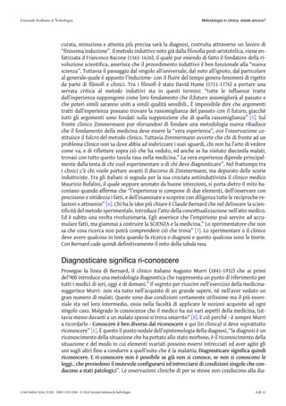 curata, minuziosa e attenta più precisa sarà la diagnosi, costruita attraverso un lavoro di
“finissima induzione”. Il metodo induttivo noto già dalla filosofia post-aristotelica, viene en-
fatizzata d Francesco Bacone (1561-1626), il quale pur essendo di fatto il fondatore della ri-
voluzione scientifica, asserisce che il procedimento induttivo è ben funzionale alla “nuova
scienza”. Tuttavia il passaggio dal singolo all’universale, dal noto all’ignoto, dal particolare
al generale-quale è appunto l’induzione- con il fluire del tempo genera fenomeni di rigetto
da parte di filosofi e clinici. Tra i filosofi è stato David Hume (1711-1776) a portare una
serrata critica al metodo induttivi sta in questi termini: “tutte le influenze tratte
dall’esperienza suppongono come loro fondamento che il,futuro assomiglierà al passato e
che poteri simili saranno uniti a simili qualità sensibili.. È impossibile dire che argomenti
tratti dall’esperienza possano trovare la rassomiglianza del passato con il futuro, giacchè
tutti gli argomenti sono fondati sulla supposizione che di quella rassomiglianza” [5][5]. Sul
fronte clinico Zimmermann pur sforzandosi di fondare una metodologia nuova ribadisce
che il fondamento della medicina deve essere la “vera esperienza”, ove l’osservazione co-
stituisce il fulcro del metodo clinico. Tuttavia Zimmermann avverte che chi di fronte ad un
problema clinico non sa dove abbia ad indirizzare i suoi sguardi, chi non ha l’arte di vedere
come va, e di riflettere sopra ciò che ha veduto, ed anche se ha visitato diecimila malati,
trovasi con tutto questo tavola rasa nella medicina.” La vera esperienza dipende principal-
mente dalla testa di chi vuol esperimentare o di chi deve diagnosticare”. Nel frattempo tra
i clinici c’è chi vuole portare avanti il discorso di Zimmermann, ma depurato delle scorie
induttiviste. Tra gli italiani si segnala per la sua crociata antiinduttivista il clinico medico
Maurizio Bufalini, il quale seppure animato da buone intenzioni, si porta dietro il mito ba-
coniano quando afferma che “l’esperienza si compone di due elementi, dell’osservare con
precisione e nitidezza i fatti, e dell’esaminare e scoprire con diligenza tutte le reciproche re-
lazioni e attinenze” [6][6]. Chi ha le idee più chiare è Claude Bernard che nel delineare la scien-
tificità del metodo sperimentale, introduce l’atto della concettualizzazione nell’atto medico.
Ed è subito una svolta rivoluzionaria. Egli asserisce che l’empirismo può servire ad accu-
mulare fatti, ma giammai a costruire la SCIENZA e la medicina.” Lo sperimentatore che non
sa che cosa ricerca non potrà comprendere ciò che trova” [7][7]. Lo sperimentare o il clinico
deve avere qualcosa in testa quando fa ricerca o diagnosi e questo qualcosa sono le teorie.
Con Bernard cade quindi definitivamente il mito della tabula rasa.
Diagnosticare significa ri-conoscere
Prosegue la linea di Bernard, il clinico italiano Augusto Murri (1841-1932) che ai primi
del’900 introduce una metodologia diagnostica che rappresenta un punto di riferimento per
tutti i medici di ieri, oggi e di domani.” Il segreto per riuscire nell’esercizio della medicina-
suggerisce Murri- non sta tutto nell’acquisto di un grande sapere, né nell’aver veduto un
gran numero di malati. Queste sono due condizioni certamente utilissime ma il più essen-
ziale sta nel loro intermedio, ossia nella facoltà di applicare le nozioni acquisite ad ogni
singolo caso. Malgrado le conoscenze che il medico ha sui vari aspetti della medicina, tut-
tavia messo davanti a un malato spesso si trova smarrito” [8][8]. E ciò perché - è sempre Murri
a ricordarlo -- ConoscereConoscere èè benben diversodiverso daldal riconoscerericonoscere e qui (in clinica) si deve soprattutto
riconoscere” [8]. È questo il punto nodale dell’epistemologia della diagnosi, “la diagnosi è un
riconoscimento della situazione che ha portato allo stato morboso, è il riconoscimento della
situazione e del modo in cui elementi svariati possono essersi intrecciati ed aver agito gli
uni sugli altri fino a condurre a quell’esito che è la malattia. DiagnosticareDiagnosticare significasignifica quindiquindi
riconoscere.riconoscere. EE ri-conoscereri-conoscere nonnon èè possibilepossibile sese giàgià nonnon sisi conosce,conosce, sese nonnon sisi conosconoconoscono lele
leggi..leggi.. cheche presiedonopresiedono ilil mutevolemutevole configurarsiconfigurarsi eded intrecciarsiintrecciarsi didi condizionicondizioni singolesingole cheche con-con-
duconoducono aa statistati patologicipatologici”. Le osservazioni cliniche di per se stesse non conducono alla dia-
Metodologia in clinica: esiste ancora?
G Ital Nefrol 2016; 33 (6) – ISSN 1724-5590 – © 2016 Società Italiana di Nefrologia 4 di 11
 