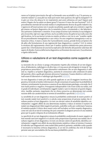 ranno se le ipotesi provvisorie che egli va formando sono accettabili o no. È la persona ve-
ramente malata? La causa,del suo male può essere stata qualcosa che egli ha mangiato? C’è
in giro un virus che attacca le vie respiratorie: può avere attinenza col caso? Oppure può
essere il fegato che ha subito un danno grave? O ancora è il rene che non funziona?” (11). Il
procedimento mentale del secondo medico è completamente diverso da quello induttivi sta.
L’approccio all’osservazione non è causale ma pilotata; quando egli cerca sintomi e segni ha
già emesso un’ipotesi diagnostica che la semeiotica fisica e strumentale e i dai laboratori-
stici potranno confermare o smentire. Il suo campo d’azione è più ristretto; la sua indagine è
più circoscritta. Egli non vaga nel buio, ma fa uso della torcia che getta la luce sulla zone che
egli focalizza. Se la sua teoria è errata ne emette un’altra e così via in uno “scambio rapido
fra un procedimento immaginativo e uno critico, fra una congettura immaginaria e una va-
lutazione critica. A mano a mano che il procedimento avanza, prende forma un’ipotesi che
dà adito alla formulazione di una ragionevole base diagnostica e curativa” (12). In sintesi
la struttura del ragionamento clinico per il medico ipotetico-deduttivista passa attraverso
queste fasi: 1) formulazione di una teoria esplicativa del disturbo del paziente sulla base del
sapere di sfondo; 2) prova della teoria diagnostica sui fenomeni da osservare; 3) accettazione
o rigetto della teoria.
Utilizzo e valutazione di un test diagnostico come supporto al
clinico
La necessità che un clinico si ponga criticamente rispetto alla richiesta di un test diagno-
stico, di laboratorio, radiologico o di altro tipo, si è resa ancor più stringente in tempi di “ap-
propriatezza prescrittiva”. È quasi pleonastico sottolineare che un test diagnostico è utile
solo se, rispetto a un’ipotesi diagnostica, aumenta le conoscenze sulle condizioni di salute
del paziente, oltre a quelle già ottenute attraverso l’anamnesi, l’esame obiettivo e altri even-
tuali esami di laboratorio e radiologici già disponibili [1] [2] [3].
Un test diagnostico è tanto più utile quando applicato ai casi di maggiore incertezza dia-
gnostica, fornendo al medico informazioni che gli consentano di aumentare la probabilità di
valutare correttamente la presenza o assenza di una determinata patologia, a seconda che il
test risulti positivo o negativo. Presupposto indispensabile è che il test scelto sia valido, cioè
in grado di individuare correttamente soggetti malati e sani in relazione al quesito diagno-
stico. Sarebbe, pertanto, importante che un clinico prescriva un determinato test avendo
nozione delle sue caratteristiche in termini di sensibilità e specificità [11][11] [12][12] [13][13].
La sensibilità di un test diagnostico misura la probabilità condizionale di essere positivi al
test essendo malati (veri positivi) e si calcola come proporzione di persone malate che ri-
sultano positive al test diagnostico. Un test con elevato valore di sensibilità identifica cor-
rettamente i soggetti affetti da una determinata malattia e riduce al minimo il numero di
malati non diagnosticati (falsi negativi); pertanto, andrebbe scelto per confermare l’assenza
di malattia quando il clinico deve essere certo nell’escludere un forte sospetto diagnostico,
come nel caso di un test di screening che può consentire la diagnosi precoce di una malattia
grave per la quale si dispone di un trattamento efficace
La specificità di un test diagnostico misura la probabilità condizionale di essere negativi al
test essendo sani (veri negativi) e si calcola come proporzione di persone non malate che ri-
sultano negative al test diagnostico. Un test con elevato valore di specificità, identifica cor-
rettamente i soggetti non affetti da una determinata malattia e riduce al minimo il numero
di individui sani diagnosticati come malati (falsi positivi); pertanto, andrebbe scelto quando
è necessaria la massima certezza diagnostica, in un test di conferma che eviti di trattare
persone sane per una malattia che ha una bassa probabilità a priori.
Metodologia in clinica: esiste ancora?
G Ital Nefrol 2016; 33 (6) – ISSN 1724-5590 – © 2016 Società Italiana di Nefrologia 6 di 11
 