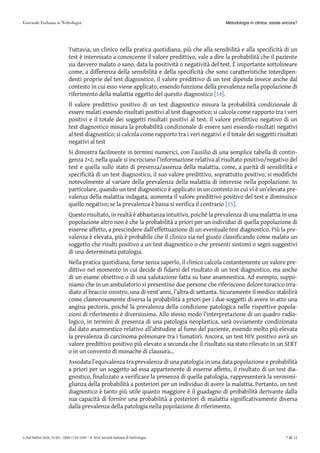 Tuttavia, un clinico nella pratica quotidiana, più che alla sensibilità e alla specificità di un
test è interessato a conoscerne il valore predittivo, vale a dire la probabilità che il paziente
sia davvero malato o sano, data la positività o negatività del test. È importante sottolineare
come, a differenza della sensibilità e della specificità che sono caratteristiche interdipen-
denti proprie del test diagnostico, il valore predittivo di un test dipenda invece anche dal
contesto in cui esso viene applicato, essendo funzione della prevalenza nella popolazione di
riferimento della malattia oggetto del quesito diagnostico [14][14].
Il valore predittivo positivo di un test diagnostico misura la probabilità condizionale di
essere malati essendo risultati positivi al test diagnostico; si calcola come rapporto tra i veri
positivi e il totale dei soggetti risultati positivi al test. Il valore predittivo negativo di un
test diagnostico misura la probabilità condizionale di essere sani essendo risultati negativi
al test diagnostico; si calcola come rapporto tra i veri negativi e il totale dei soggetti risultati
negativi al test
Si dimostra facilmente in termini numerici, con l’ausilio di una semplice tabella di contin-
genza 2×2, nella quale si incrociano l’informazione relativa al risultato positivo/negativo del
test e quella sullo stato di presenza/assenza della malattia, come, a parità di sensibilità e
specificità di un test diagnostico, il suo valore predittivo, soprattutto positivo, si modifichi
notevolmente al variare della prevalenza della malattia di interesse nella popolazione. In
particolare, quando un test diagnostico è applicato in un contesto in cui vi è un’elevata pre-
valenza della malattia indagata, aumenta il valore predittivo positivo del test e diminuisce
quello negativo; se la prevalenza è bassa si verifica il contrario [15][15].
Questo risultato, in realtà è abbastanza intuitivo, poiché la prevalenza di una malattia in una
popolazione altro non è che la probabilità a priori per un individuo di quella popolazione di
esserne affetto, a prescindere dall’effettuazione di un eventuale test diagnostico. Più la pre-
valenza è elevata, più è probabile che il clinico sia nel giusto classificando come malato un
soggetto che risulti positivo a un test diagnostico o che presenti sintomi o segni suggestivi
di una determinata patologia.
Nella pratica quotidiana, forse senza saperlo, il clinico calcola costantemente un valore pre-
dittivo nel momento in cui decide di fidarsi del risultato di un test diagnostico, ma anche
di un esame obiettivo o di una valutazione fatta su base anamnestica. Ad esempio, suppo-
niamo che in un ambulatorio si presentino due persone che riferiscono dolore toracico irra-
diato al braccio sinistro, una di vent’anni, l’altra di settanta. Sicuramente il medico stabilirà
come clamorosamente diversa la probabilità a priori per i due soggetti di avere in atto una
angina pectoris, poiché la prevalenza della condizione patologica nelle rispettive popola-
zioni di riferimento è diversissima. Allo stesso modo l’interpretazione di un quadro radio-
logico, in termini di presenza di una patologia neoplastica, sarà ovviamente condizionata
dal dato anamnestico relativo all’abitudine al fumo del paziente, essendo molto più elevata
la prevalenza di carcinoma polmonare tra i fumatori. Ancora, un test HIV positivo avrà un
valore predittivo positivo più elevato a seconda che il risultato sia stato rilevato in un SERT
o in un convento di monache di clausura…
Assodata l’equivalenza tra prevalenza di una patologia in una data popolazione e probabilità
a priori per un soggetto ad essa appartenente di esserne affetto, il risultato di un test dia-
gnostico, finalizzato a verificare la presenza di quella patologia, rappresenterà la verosimi-
glianza della probabilità a posteriori per un individuo di avere la malattia. Pertanto, un test
diagnostico è tanto più utile quanto maggiore è il guadagno di probabilità derivante dalla
sua capacità di fornire una probabilità a posteriori di malattia significativamente diversa
dalla prevalenza della patologia nella popolazione di riferimento.
Metodologia in clinica: esiste ancora?
G Ital Nefrol 2016; 33 (6) – ISSN 1724-5590 – © 2016 Società Italiana di Nefrologia 7 di 11
 