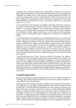In generale, non è comunque frequente che il medico affidi a un singolo test la risposta al
proprio quesito diagnostico, sia esso finalizzato all’esclusione di alcune ipotesi diagnostiche
compatibili con il quadro clinico o alla conferma di un’ipotesi diagnostica fortemente av-
valorata dal complesso dei sintomi. È più plausibile che il clinico si faccia supportare nel
processo diagnostico dall’ausilio di più esami, somministrati “in parallelo”, più o meno con-
temporaneamente, o somministrati “in serie” a pazienti già risultati positivi ai precedenti
esami [16][16] [17][17] [18][18] [19][19].
La somministrazione di test diagnostici in parallelo è tipica delle condizioni di emergenza,
per esempio nei Pronto Soccorso, quando è necessario porre diagnosi nel più breve tempo
possibile. È un approccio diagnostico che si caratterizza per un basso valore predittivo
positivo, poiché il medico riporrà meno fiducia nei risultati positivi di test in presenza,
eventualmente, di risultati negativi di altri esami; viceversa, è elevato il valore predittivo
negativo, poiché il medico potrà escludere la diagnosi con il conforto di test risultati tutti
negativi.
La somministrazione di test diagnostici in serie è tipica delle situazioni in cui sia necessario
avviare un paziente in un percorso diagnostico caratterizzato da esami sempre più appro-
fonditi e indaginosi, per esempio nel caso dei programmi di screening. Questo approccio
permette di riservare i test sempre più specifici, spesso costosi e pericolosi, solo a pazienti
risultati positivi a test precedenti, con una più alta probabilità di malattia. L’approccio
diagnostico in serie si caratterizza, pertanto, per un elevato valore predittivo positivo, in
quanto la diagnosi di malattia viene posta al termine di un percorso dove test successivi
sono risultati positivi; viceversa è basso il valore predittivo negativo, poiché una diagnosi
sarà esclusa dando fiducia al risultato di un singolo test negativo, successivo ad altri risultati
invece positivi.
È quindi fondamentale per il clinico avere ben presente che qualunque test, singolo o
nell’ambito di un percorso diagnostico, ha dei limiti misurati attraverso la sensibilità e spe-
cificità del test e complessivamente dell’approccio diagnostico nel quale è eventualmente
inserito. Il valore predittivo che il clinico potrà ricavare dal test somministrato dipenderà in
ultima analisi dalla propria capacità di interpretare il risultato tenendo conto del contesto
in cui si trova ad operare. Tale capacità sarà necessariamente condizionata dall’esperienza,
dalla cultura medica e non solo, ma anche dalla specificità delle competenze, poiché specia-
listi di differenti discipline potrebbero dare una differente lettura della medesima informa-
zione clinica.
I modelli organizzativi
Dopo aver cosi discettato di teorie e di EBM è opportuno arrivare ad esempi e situazioni che
il nefrologo deve affrontare quotidianamente e che contrastano in maniera stridente con
quanto abbiamo cercato di evidenziare.
È pratica comune che il nefrologo sia costretto ad effettuare turni di guardia interdivisionale
sia in medicina che, ancor peggio in reparti specialistici internistici. Un esempio tra tanti
potrebbe dare il polso della situazione segnalando che, come accennato in precedenza, la
diagnosi è basata sul ri-conoscere qualcosa che si conosce. Un dolore addominale potrebbe
essere per un gastroenterologo un’ulcera, per un chirurgo vascolare un aneurisma, per un
cardiologo un infarto, per un chirurgo generale una perforazione, per un internista una
pancreatite etc. Ognuno potrà quindi interpretare a seconda della propria conoscenza ed
esperienza e quindi potrebbe non solo non chiamare lo specialista appropriato, ma perdere
tempo e sbagliare diagnosi soprattutto se il paziente è ricoverato in un reparto specialistico.
Infatti un paziente ricoverato in gastroenterologia con un dolore addominale ha una proba-
Metodologia in clinica: esiste ancora?
G Ital Nefrol 2016; 33 (6) – ISSN 1724-5590 – © 2016 Società Italiana di Nefrologia 8 di 11
 