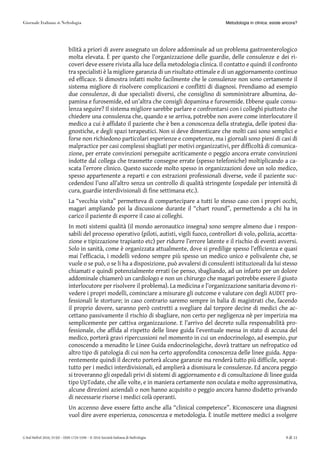 bilità a priori di avere assegnato un dolore addominale ad un problema gastroenterologico
molta elevata. È per questo che l’organizzazione delle guardie, delle consulenze e dei ri-
coveri deve essere rivista alla luce della metodologia clinica. Il contatto e quindi il confronto
tra specialisti è la migliore garanzia di un risultato ottimale e di un aggiornamento continuo
ed efficace. Si dimostra infatti molto facilmente che le consulenze non sono certamente il
sistema migliore di risolvere complicazioni e conflitti di diagnosi. Prendiamo ad esempio
due consulenze, di due specialisti diversi, che consiglino di somministrare albumina, do-
pamina e furosemide, ed un’altra che consigli dopamina e furosemide. Ebbene quale consu-
lenza seguire? Il sistema migliore sarebbe parlare e confrontarsi con i colleghi piuttosto che
chiedere una consulenza che, quando e se arriva, potrebbe non avere come interlocutore il
medico a cui è affidato il paziente che è ben a conoscenza della strategia, delle ipotesi dia-
gnostiche, e degli spazi terapeutici. Non si deve dimenticare che molti casi sono semplici e
forse non richiedono particolari esperienze e competenze, ma i giornali sono pieni di casi di
malpractice per casi complessi sbagliati per motivi organizzativi, per difficoltà di comunica-
zione, per errate convinzioni perseguite acriticamente o peggio ancora errate convinzioni
indotte dal collega che trasmette consegne errate (spesso telefoniche) moltiplicando a ca-
scata l’errore clinico. Questo succede molto spesso in organizzazioni dove un solo medico,
spesso appartenente a reparti e con estrazioni professionali diverse, vede il paziente suc-
cedendosi l’uno all’altro senza un controllo di qualità stringente (ospedale per intensità di
cura, guardie interdivisionali di fine settimana etc.).
La “vecchia visita” permetteva di compartecipare a tutti lo stesso caso con i propri occhi,
magari ampliando poi la discussione durante il “chart round”, permettendo a chi ha in
carico il paziente di esporre il caso ai colleghi.
In moti sistemi qualità (il mondo aeronautico insegna) sono sempre almeno due i respon-
sabili del processo operativo (piloti, autisti, vigili fuoco, controllori di volo, polizia, accetta-
zione e tipizzazione trapianto etc) per ridurre l’errore latente e il rischio di eventi avversi.
Solo in sanità, come è organizzata attualmente, dove si predilige spesso l’efficienza e quasi
mai l’efficacia, i modelli vedono sempre più spesso un medico unico e polivalente che, se
vuole o se può, o se li ha a disposizione, può avvalersi di consulenti istituzionali da lui stesso
chiamati e quindi potenzialmente errati (se penso, sbagliando, ad un infarto per un dolore
addominale chiamerò un cardiologo e non un chirurgo che magari potrebbe essere il giusto
interlocutore per risolvere il problema). La medicina e l’organizzazione sanitaria devono ri-
vedere i propri modelli, cominciare a misurare gli outcome e valutare con degli AUDIT pro-
fessionali le storture; in caso contrario saremo sempre in balia di magistrati che, facendo
il proprio dovere, saranno però costretti a svegliare dal torpore decine di medici che ac-
cettano passivamente il rischio di sbagliare, non certo per negligenza nè per imperizia ma
semplicemente per cattiva organizzazione. E l’arrivo del decreto sulla responsabilità pro-
fessionale, che affida al rispetto delle linee guida l’eventuale messa in stato di accusa del
medico, porterà gravi ripercussioni nel momento in cui un endocrinologo, ad esempio, pur
conoscendo a menadito le Linee Guida endocrinologiche, dovrà trattare un nefropatico od
altro tipo di patologia di cui non ha certo approfondita conoscenza delle linee guida. Appa-
rentemente quindi il decreto porterà alcune garanzie ma renderà tutto più difficile, soprat-
tutto per i medici interdivisionali, ed amplierà a dismisura le consulenze. Ed ancora peggio
si troveranno gli ospedali privi di sistemi di aggiornamento e di consultazione di linee guida
tipo UpTodate, che alle volte, e in maniera certamente non oculata e molto approssimativa,
alcune direzioni aziendali o non hanno acquisito o peggio ancora hanno disdetto privando
di necessarie risorse i medici colà operanti.
Un accenno deve essere fatto anche alla “clinical competence”. Riconoscere una diagnosi
vuol dire avere esperienza, conoscenza e metodologia. È inutile mettere medici a svolgere
Metodologia in clinica: esiste ancora?
G Ital Nefrol 2016; 33 (6) – ISSN 1724-5590 – © 2016 Società Italiana di Nefrologia 9 di 11
 