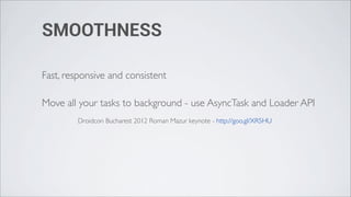 SMOOTHNESS

Fast, responsive and consistent

Move all your tasks to background - use AsyncTask and Loader API
        Droidcon Bucharest 2012 Roman Mazur keynote - http://goo.gl/XR5HU
 