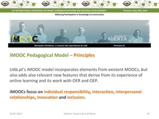 20-05-2016 10António Teixeira & José Mota
Alterações Climáticas: o contexto das experiências de vida #imoocac13
iMOOC Pedagogical Model – Principles
UAb.pt’s iMOOC model incorporates elements from existent MOOCs, but
also adds also relevant new features that derive from its experience of
online learning and its work with OER and OEP.
iMOOCs focus on individual responsibility, interaction, interpersonal
relationships, innovation and inclusion.
1ST INTERNATIONAL CONFERENCE ON SMART LEARNING ECOSYSTEMS AND REGIONAL DEVELOPMENTS Timisoara, May 20th, 2016
Widening Participation in Knowledge Co-construction
 