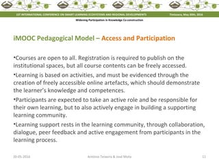 20-05-2016 11António Teixeira & José Mota
iMOOC Pedagogical Model – Access and Participation
•Courses are open to all. Registration is required to publish on the
institutional spaces, but all course contents can be freely accessed.
•Learning is based on activities, and must be evidenced through the
creation of freely accessible online artefacts, which should demonstrate
the learner’s knowledge and competences.
•Participants are expected to take an active role and be responsible for
their own learning, but to also actively engage in building a supporting
learning community.
•Learning support rests in the learning community, through collaboration,
dialogue, peer feedback and active engagement from participants in the
learning process.
1ST INTERNATIONAL CONFERENCE ON SMART LEARNING ECOSYSTEMS AND REGIONAL DEVELOPMENTS Timisoara, May 20th, 2016
Widening Participation in Knowledge Co-construction
 