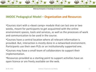 20-05-2016 12António Teixeira & José Mota
iMOOC Pedagogical Model – Organization and Resources
•Courses start with a «boot camp» module that can last one or two
weeks, meant for participants to get acquainted with the online
environment spaces, tools and services, as well as the processes of work
and communication to be used in the course.
•Courses have a central location where all relevant information is
provided. But, interaction is mostly done in a networked environment.
Participants use their own PLEs or an institutionally supported one.
•Courses may have a small team of collaborators to support their
implementation.
•Resources provided as a starting point to support activities have an
open licence or are freely available on the web.
1ST INTERNATIONAL CONFERENCE ON SMART LEARNING ECOSYSTEMS AND REGIONAL DEVELOPMENTS Timisoara, May 20th, 2016
Widening Participation in Knowledge Co-construction
 
