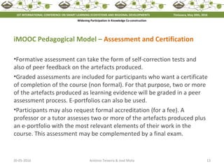 20-05-2016 13António Teixeira & José Mota
iMOOC Pedagogical Model – Assessment and Certification
•Formative assessment can take the form of self-correction tests and
also of peer feedback on the artefacts produced.
•Graded assessments are included for participants who want a certificate
of completion of the course (non formal). For that purpose, two or more
of the artefacts produced as learning evidence will be graded in a peer
assessment process. E-portfolios can also be used.
•Participants may also request formal accreditation (for a fee). A
professor or a tutor assesses two or more of the artefacts produced plus
an e-portfolio with the most relevant elements of their work in the
course. This assessment may be complemented by a final exam.
1ST INTERNATIONAL CONFERENCE ON SMART LEARNING ECOSYSTEMS AND REGIONAL DEVELOPMENTS Timisoara, May 20th, 2016
Widening Participation in Knowledge Co-construction
 