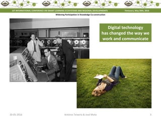 20-05-2016 3António Teixeira & José Mota
Widening Participation in Knowledge Co-construction
1ST INTERNATIONAL CONFERENCE ON SMART LEARNING ECOSYSTEMS AND REGIONAL DEVELOPMENTS Timisoara, May 20th, 2016
Digital technology
has changed the way we
work and communicate
 
