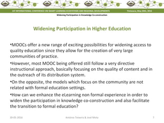 20-05-2016 7António Teixeira & José Mota
Widening Participation in Knowledge Co-construction
Widening Participation in Higher Education
•MOOCs offer a new range of exciting possibilities for widening access to
quality education since they allow for the creation of very large
communities of practice.
•However, most MOOC being offered still follow a very directive
instructional approach, basically focusing on the quality of content and in
the outreach of its distribution system.
•On the opposite, the models which focus on the community are not
related with formal education settings.
•How can we enhance the eLearning non formal experience in order to
widen the participation in knowledge co-construction and also facilitate
the transition to formal education?
1ST INTERNATIONAL CONFERENCE ON SMART LEARNING ECOSYSTEMS AND REGIONAL DEVELOPMENTS Timisoara, May 20th, 2016
 