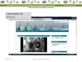 20-05-2016 8António Teixeira & José Mota
A NEW MODEL FOR
MOOCS
1ST INTERNATIONAL CONFERENCE ON SMART LEARNING ECOSYSTEMS AND REGIONAL DEVELOPMENTS Timisoara, May 20th, 2016
Widening Participation in Knowledge Co-construction
 
