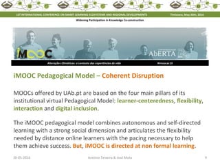 20-05-2016 9António Teixeira & José Mota
Alterações Climáticas: o contexto das experiências de vida #imoocac13
iMOOC Pedagogical Model – Coherent Disruption
MOOCs offered by UAb.pt are based on the four main pillars of its
institutional virtual Pedagogical Model: learner-centeredness, flexibility,
interaction and digital inclusion.
The iMOOC pedagogical model combines autonomous and self-directed
learning with a strong social dimension and articulates the flexibility
needed by distance online learners with the pacing necessary to help
them achieve success. But, iMOOC is directed at non formal learning.
1ST INTERNATIONAL CONFERENCE ON SMART LEARNING ECOSYSTEMS AND REGIONAL DEVELOPMENTS Timisoara, May 20th, 2016
Widening Participation in Knowledge Co-construction
 