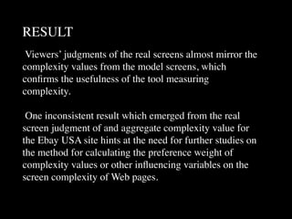 RESULT
 Viewers’ judgments of the real screens almost mirror the
complexity values from the model screens, which
conﬁrms the usefulness of the tool measuring
complexity.

 One inconsistent result which emerged from the real
screen judgment of and aggregate complexity value for
the Ebay USA site hints at the need for further studies on
the method for calculating the preference weight of
complexity values or other inﬂuencing variables on the
screen complexity of Web pages.
 