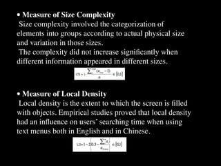 • Measure of Size Complexity
 Size complexity involved the categorization of
elements into groups according to actual physical size
and variation in those sizes.
 The complexity did not increase signiﬁcantly when
different information appeared in different sizes.



• Measure of Local Density
 Local density is the extent to which the screen is ﬁlled
with objects. Empirical studies proved that local density
had an inﬂuence on users’ searching time when using
text menus both in English and in Chinese.
 