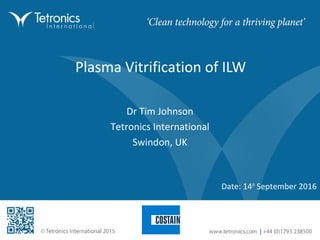 Plasma Vitrification of ILW
Date: 14th
September 2016
Dr Tim Johnson
Tetronics International
Swindon, UK
 