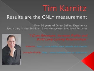 Tim Karnitz Results are the ONLY measurement  Over 20 years of Direct Selling Experience Specializing in High End Sales, Sales Management & National Accounts “I Grow Revenues, Increase Profits and Build Long Lasting Relationships” Website : http://www.jobfox.com/people/tim-karnitz LinkedIn Profile: http://www.linkedin.com/in/timkarnitz 