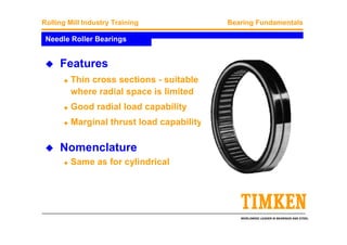 WORLDWIDE LEADER IN BEARINGS AND STEEL
Rolling Mill Industry Training Bearing Fundamentals
Needle Roller Bearings
Features
Thin cross sections - suitable
where radial space is limited
Good radial load capability
Marginal thrust load capability
Nomenclature
Same as for cylindrical
 