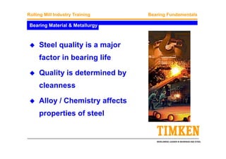 WORLDWIDE LEADER IN BEARINGS AND STEEL
Rolling Mill Industry Training Bearing Fundamentals
Bearing Material & Metallurgy
Steel quality is a major
factor in bearing life
Quality is determined by
cleanness
Alloy / Chemistry affects
properties of steel
 