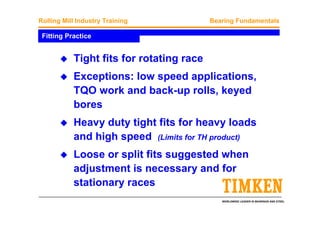 WORLDWIDE LEADER IN BEARINGS AND STEEL
Rolling Mill Industry Training Bearing Fundamentals
Fitting Practice
Tight fits for rotating race
Exceptions: low speed applications,
TQO work and back-up rolls, keyed
bores
Heavy duty tight fits for heavy loads
and high speed (Limits for TH product)
Loose or split fits suggested when
adjustment is necessary and for
stationary races
 