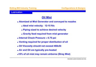 WORLDWIDE LEADER IN BEARINGS AND STEEL
Rolling Mill Industry Training Configurations & Designs
q Atomized at Mist Generator and conveyed to nozzles
q Ideal mist velocity: 12-15 ft/s
q Piping sized to achieve desired velocity
q Gravity feed required from mist generator
q Internal Chock Pressure ≈≈≈≈ 0.75 psi
q Venting required for proper distribution of oil
q Oil Viscosity should not exceed 460cSt
q Air and Oil are typically pre-heated
q10% of oil mist may remain airborne (Stray Mist)
Lubrication
Oil Mist
 
