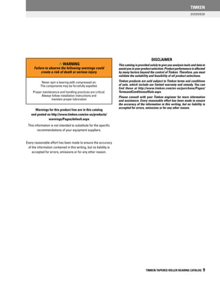 Overview
TIMKEN
TIMKEN TAPERED ROLLER BEARING CATALOG 9
A
Never spin a bearing with compressed air.
The components may be forcefully expelled.
Proper maintenance and handling practices are critical.
Always follow installation instructions and
maintain proper lubrication
Warning
Failure to observe the following warnings could
create a risk of death or serious injury.
disclaimer
This catalog is provided solely to give you analysis tools and data to
assistyouinyourproductselection.Productperformanceisaffected
by many factors beyond the control of Timken. Therefore, you must
validate the suitability and feasibility of all product selections.
Timken products are sold subject to Timken terms and conditions
of sale, which include our limited warranty and remedy. You can
find these at http://www.timken.com/en-us/purchase/Pages/
TermsandConditionsofSale.aspx.
Please consult with your Timken engineer for more information
and assistance. Every reasonable effort has been made to ensure
the accuracy of the information in this writing, but no liability is
accepted for errors, omissions or for any other reason.
Warnings for this product line are in this catalog
and posted on http://www.timken.com/en-us/products/
warnings/Pages/default.aspx
This information is not intended to substitute for the specific
recommendations of your equipment suppliers.
Every reasonable effort has been made to ensure the accuracy
of the information contained in this writing, but no liability is
accepted for errors, omissions or for any other reason.
 