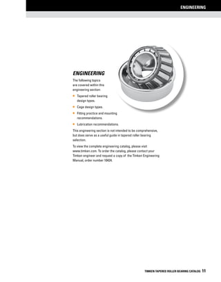 ENGINEERING
TIMKEN TAPERED ROLLER BEARING CATALOG 11
Engineering
The following topics
are covered within this
engineering section:
•• Tapered roller bearing
design types.
•• Cage design types.
•• Fitting practice and mounting
recommendations.
•• Lubrication recommendations.
This engineering section is not intended to be comprehensive,
but does serve as a useful guide in tapered roller bearing
selection.
To view the complete engineering catalog, please visit
www.timken.com. To order the catalog, please contact your
Timken engineer and request a copy of the Timken Engineering
Manual, order number 10424.
 