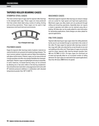 Tapered Roller Bearing Cages
Stamped-Steel Cages
The most common type of cage used for tapered roller bearings
is the stamped-steel cage. These cages are mass produced
from low-carbon sheet steel using a series of cutting, forming
and punching operations. These cages can be used in high
temperature and harsh lubricant environments.
Fig. 8. Stamped-steel cage.
Polymer Cages
Cages for tapered roller bearings made of polymer material are
used primarily for pre-greased and sealed package designs. The
most common polymer materials used are Nylon thermoplastics
with glass reinforcement. Polymer cages can be mass produced
in large quantities and offer more design flexibility than stamped-
steel types. Polymer cages are lightweight and easy to assemble.
In some instances, increased bearing rating can be achieved
by allowing one or two extra rollers in the bearing complement.
Care should be exercised when using aggressive lubricants with
EP (extreme-pressure) additives in combination with elevated
temperatures greater than 107° C (225° F).
CAGES
ENGINEERING
14 TIMKEN TAPERED ROLLER BEARING CATALOG
Machined Cages
Machined cages for tapered roller bearings are robust in design
and are suited for high-speed and high-load applications.
Machined cages use alloy steels and are produced through
milling and broaching operations. Assembly does not require
a close-in operation and rollers can be retained using nibs or
staking. Oil holes also can be easily added for extra lubrication
for demanding applications. Some designs are silver plated for
special applications.
Pin-Type Cages
Tapered roller bearing pin-type cages retain the rolling elements
by the use of a pin located through an axial hole in the center of
the roller. Pin-type cages for tapered roller bearings consist of
two rings with roller pins attached by screw threads at one end
and welding at the other end. These types of cages are primarily
used for larger tapered roller bearing designs (greater than
400 mm [15.7480 in.] O.D.). Pin-type cages are machined out
of steel and typically allow for an increased number of rolling
elements.Pin-typecagesarerestrictedtolow-speedapplications
(less than 20 m/sec [4000 ft/min] rib speed).
 