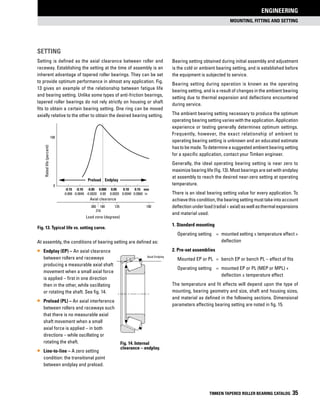 MOUNTING, FITTING and SETTING
ENGINEERING
TIMKEN TAPERED ROLLER BEARING CATALOG 35
Axial Endplay
Setting
Setting is defined as the axial clearance between roller and
raceway. Establishing the setting at the time of assembly is an
inherent advantage of tapered roller bearings. They can be set
to provide optimum performance in almost any application. Fig.
13 gives an example of the relationship between fatigue life
and bearing setting. Unlike some types of anti-friction bearings,
tapered roller bearings do not rely strictly on housing or shaft
fits to obtain a certain bearing setting. One ring can be moved
axially relative to the other to obtain the desired bearing setting.
At assembly, the conditions of bearing setting are defined as:
•• Endplay (EP) – An axial clearance
between rollers and raceways
producing a measurable axial shaft
movement when a small axial force
is applied – first in one direction
then in the other, while oscillating
or rotating the shaft. See fig. 14.
•• Preload (PL) – An axial interference
between rollers and raceways such
that there is no measurable axial
shaft movement when a small
axial force is applied – in both
directions – while oscillating or
rotating the shaft.
•• Line-to-line – A zero setting
condition: the transitional point
between endplay and preload.
Bearing setting obtained during initial assembly and adjustment
is the cold or ambient bearing setting, and is established before
the equipment is subjected to service.
Bearing setting during operation is known as the operating
bearing setting, and is a result of changes in the ambient bearing
setting due to thermal expansion and deflections encountered
during service.
The ambient bearing setting necessary to produce the optimum
operating bearing setting varies with the application. Application
experience or testing generally determines optimum settings.
Frequently, however, the exact relationship of ambient to
operating bearing setting is unknown and an educated estimate
hastobemade.Todetermineasuggestedambientbearingsetting
for a specific application, contact your Timken engineer.
Generally, the ideal operating bearing setting is near zero to
maximize bearing life (fig. 13). Most bearings are set with endplay
at assembly to reach the desired near-zero setting at operating
temperature.
There is an ideal bearing setting value for every application. To
achieve this condition, the bearing setting must take into account
deflectionunderload(radial+axial)aswellasthermalexpansions
and material used.
1. Standard mounting
	 Operating setting 	 = 	mounted setting ± temperature effect +
			deflection
2. Pre-set assemblies
	Mounted EP or PL 	 = 	bench EP or bench PL – effect of fits
	 Operating setting 	 = 	mounted EP or PL (MEP or MPL) + 	
			 deflection ± temperature effect
The temperature and fit effects will depend upon the type of
mounting, bearing geometry and size, shaft and housing sizes,
and material as defined in the following sections. Dimensional
parameters affecting bearing setting are noted in fig. 15.
Fig. 13. Typical life vs. setting curve.
Preload Endplay
-0.15 -0.10 -0.05 0.000 0.05 0.10 0.15 mm
-0.006 -0.0040 -0.0020 0.00 0.0020 0.0040 0.0060 in
360 180 135 100
Axial clearance
Load zone (degrees)
216
Ratedlife(percent)
100
0
Fig. 14. Internal
clearance – endplay.
 