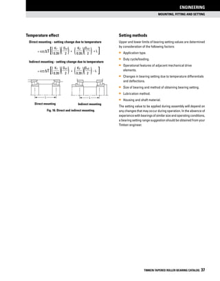 MOUNTING, FITTING and SETTING
ENGINEERING
TIMKEN TAPERED ROLLER BEARING CATALOG 37
[
Temperature effect
	 Direct mounting - setting change due to temperature
	
= T	
K1 Do1
+
K2 Do2
+ L
	 0.39 2 0.39 2
	 Indirect mounting - setting change due to temperature
	
= T	
K1 Do1
+
K2 Do2
- L
	 0.39 2 0.39 2
[
Setting methods
Upper and lower limits of bearing setting values are determined
by consideration of the following factors:
•• Application type.
•• Duty cycle/loading.
•• Operational features of adjacent mechanical drive
elements.
•• Changes in bearing setting due to temperature differentials
and deflections.
•• Size of bearing and method of obtaining bearing setting.
•• Lubrication method.
•• Housing and shaft material.
The setting value to be applied during assembly will depend on
any changes that may occur during operation. In the absence of
experiencewithbearingsofsimilarsizeandoperatingconditions,
a bearing setting range suggestion should be obtained from your
Timken engineer.
( )( ) ( )( )
( )( ) ( )( ) [
L
Direct mounting
1 2
Direct mounting Indirect mounting
L
1 2
Indirect mounting
Fig. 16. Direct and indirect mounting.
[aTDT
aTDT
 