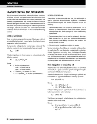 operating temperatures
ENGINEERING
56 TIMKEN TAPERED ROLLER BEARING CATALOG
Bearing operating temperature is dependent upon a number
of factors, including heat generation of all contributing heat
sources, heat flow rate between sources and the ability of the
system to dissipate the heat. Heat sources include such things as
bearings, seals, gears, clutches and oil supply. Heat dissipation is
affected by many factors, including shaft and housing materials
and designs, lubricant circulation and external environmental
conditions. These and otherfactorsarediscussedinthefollowing
sections.
heat generation
Under normal operating conditions, most of the torque and heat
generated by the bearing is caused by the elastohydrodynamic
losses at the roller/ring contacts.
Heat generation is the product of bearing torque and speed. The
following equation is used to calculate the heat generated.
	Qgen	 = 	k4n M
If the bearing is tapered, the torque can be calculated using the
following equation.
	M	 =	k1G1 (nμ)0.62 (Peq) 0.3
Where:
k1 	 = 	bearing torque constant
		 = 2.56 x 10-6 for M in N-m
		 = 3.54 x 10-5 for M in lbf-in.
k4	 = 0.105 for Qgen in W when M in N-m
	 = 6.73 x 10-4 for Qgen in Btu/min when M in lbf-in.
heat dissipation
The problem of determining the heat flow from a bearing in a
specific application is rather complex. In general, it can be said
that factors affecting the rate of heat dissipation include the
following:
1. 	Temperature gradient from the bearing to the housing. This is
affected by size configuration of the house and any external
coolingsuchasfans,watercoolingorfanactionoftherotating
components.
2. 	Temperature gradient from the bearing to the shaft. Any other
heat sources, such as gears and additional bearings and
their proximity to the bearing considered, will influence the
temperature of the shaft.
3. 	The heat carried away by a circulating oil system.
To what extent nos. 1 and 2 can be controlled will depend on
the application. The heat-dissipation modes include conduction
through the system, convection along the inside and outside
surfaces of the system, as well as radiation exchange to and
from neighboring structures. In many applications, overall heat
dissipation can be divided into two categories – heat removed by
circulating oil and heat removed through the structure.
Heat dissipation by circulating oil
The amount of heat removed by the lubricant can be controlled
more easily. In a splash lubrication system, cooling coils may be
used to control the bulk oil temperature.
The amount of heat carried away in a circulating oil system by the
lubricant can be approximated from the following equations.
	Qoil = 	k6 Cpρf (θo - θi)
Where:
	 k6 	= 	1.67 x 10-5 for Qoil in W
		 = 	1.67 x 10-2 for Qoil in Btu/min
If the circulating lubricant is petroleum oil, the heat removed is
further approximated by the following:
	Qoil 	= 	k5 f (θo - θi)
The following factors apply to the heat generation and dissipation
equations listed on this page.
Where:
	 k5	 = 	28 for Qoil in W when f in L/min and θ in °C
		 = 	0.42 for Qoil in Btu/min when f in U.S. pt/min
			and θ in °F
HEAT GENERATION AND dissipation
 