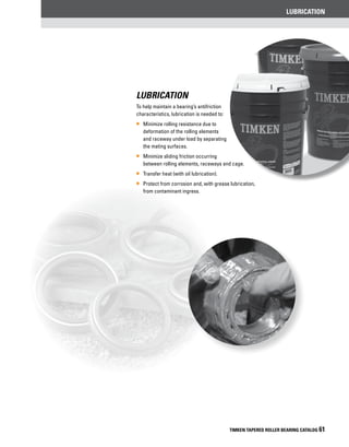 lubrication
TIMKEN TAPERED ROLLER BEARING CATALOG 61
Lubrication
To help maintain a bearing’s antifriction
characteristics, lubrication is needed to:
•• Minimize rolling resistance due to
deformation of the rolling elements
and raceway under load by separating
the mating surfaces.
•• Minimize sliding friction occurring
between rolling elements, raceways and cage.
•• Transfer heat (with oil lubrication).
•• Protect from corrosion and, with grease lubrication,
from contaminant ingress.
 