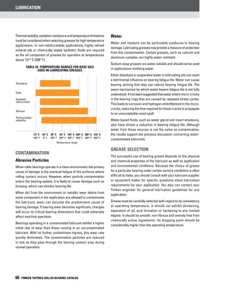 Lubrication
66 TIMKEN TAPERED ROLLER BEARING CATALOG
Thermalstability,oxidationresistanceandtemperaturelimitations
mustbeconsideredwhenselectinggreasesforhigh-temperature
applications. In non-relubricatable applications, highly refined
mineral oils or chemically stable synthetic fluids are required
as the oil component of greases for operation at temperatures
above 121° C (250° F).
Contamination
Abrasive Particles
When roller bearings operate in a clean environment, the primary
cause of damage is the eventual fatigue of the surfaces where
rolling contact occurs. However, when particle contamination
enters the bearing system, it is likely to cause damage such as
bruising, which can shorten bearing life.
When dirt from the environment or metallic wear debris from
some component in the application are allowed to contaminate
the lubricant, wear can become the predominant cause of
bearing damage. If bearing wear becomes significant, changes
will occur to critical bearing dimensions that could adversely
affect machine operation.
Bearings operating in a contaminated lubricant exhibit a higher
initial rate of wear than those running in an uncontaminated
lubricant. With no further contaminant ingress, this wear rate
quickly diminishes. The contamination particles are reduced
in size as they pass through the bearing contact area during
normal operation.
Water
Water and moisture can be particularly conducive to bearing
damage.Lubricatinggreasesmayprovideameasureofprotection
from this contamination. Certain greases, such as calcium and
aluminum-complex, are highly water-resistant.
Sodium-soap greases are water-soluble and should not be used
in applications involving water.
Either dissolved or suspended water in lubricating oils can exert
a detrimental influence on bearing fatigue life. Water can cause
bearing etching that also can reduce bearing fatigue life. The
exact mechanism by which water lowers fatigue life is not fully
understood.Ithasbeensuggestedthatwaterentersmicro-cracks
in the bearing rings that are caused by repeated stress cycles.
This leads to corrosion and hydrogen embrittlement in the micro-
cracks, reducing the time required for these cracks to propagate
to an unacceptable-sized spall.
Water-based fluids, such as water glycol and invert emulsions,
also have shown a reduction in bearing fatigue life. Although
water from these sources is not the same as contamination,
the results support the previous discussion concerning water-
contaminated lubricants.
Grease selection
The successful use of bearing grease depends on the physical
and chemical properties of the lubricant as well as application
and environmental conditions. Because the choice of grease
for a particular bearing under certain service conditions is often
difficult to make, you should consult with your lubricant supplier
or equipment maker for specific questions about lubrication
requirements for your application. You also can contact your
Timken engineer for general lubrication guidelines for any
application.
Grease must be carefully selected with regard to its consistency
at operating temperature. It should not exhibit thickening,
separation of oil, acid formation or hardening to any marked
degree. It should be smooth, non-fibrous and entirely free from
chemically active ingredients. Its dropping point should be
considerably higher than the operating temperature.
TABLE 43. Temperature ranges for base oils
used in lubricating greases
	 -73° C	 -18° C	 38° C	 93° C	 149° C	 204° C	 260° C	 316° C
	 -100° F	 -0° F	 100° F	 200° F	 300° F	 400° F	 500° F	 600° F
Temperature range
Petroleum
Ester
Synthetic
hydrocarbon
Silicone
Perfluoroalkyl
polyether
 