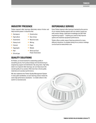 TIMKEN TAPERED ROLLER BEARING CATALOG 5
Industry Presence
Timken tapered roller bearings effectively reduce friction and
help transmit power in industries like:
•• Aerospace
•• Agriculture
•• Automotive
•• Heavy truck
•• Cement
•• Aggregate
•• Rail
•• Oil and gas
Quality Solutions
At Timken, our brand stands for outstanding quality in
everything we do, from product design and manufacturing to
engineering support and distribution. By using clean, high-alloy
steel in our tapered roller bearings, we can help ensure the
overall quality of our product. We know how critical quality
materials are to product performance.
We also implement the Timken Quality Management System
in every plant worldwide, so each bearing product meets the
same high performance standards – no matter where in the
world it is manufactured.
Dependable Service
Every Timken tapered roller bearing is backed by the service
of our industry-leading experts who are ready to assist you
with product design, application knowledge and 24/7 field
engineering support – anything you need to help improve
uptime and maximize equipment performance.
Timken offers a wide range of bearing products for many
different industries. A complete listing of our product catalogs
can be found at www.timken.com.
•• Construction
•• Gear drives
•• Machine tools
•• Mining
•• Paper
•• Metals
•• Wind and Coal
Power Generation
Overview
TIMKEN
 