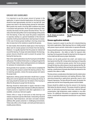 Lubrication
68 TIMKEN TAPERED ROLLER BEARING CATALOG
Grease Use guidelines
It is important to use the proper amount of grease in the
application. In typical industrial applications, the bearing cavity
should be kept approximately one-third to one-half full. Less
grease may result in the bearing being starved for lubrication.
More grease may result in churning. Both conditions may result
in excessive heat generation. As the grease temperature rises,
viscosity decreases and the grease becomes thinner. This can
reduce the lubricating effect and increase leakage of the grease
from the bearing. It also may cause the grease components
to separate, leading to a general breakdown of the lubricant
properties. Asthe greasebreaksdown,bearingtorqueincreases.
In the case of excess grease resulting in churning, torque may
also increase due to the resistance caused by the grease.
For best results, there should be ample space in the housing to
allow room for excess grease to be thrown from the bearing.
However, it is equally important that the grease be retained all
around the bearing. If a large void exists between the bearings,
grease closures should be used to prevent the grease from
leaving the bearing area.
Only in low-speed applications may the housing be entirely filled
with grease. This method of lubrication is a safeguard against the
entry of foreign matter, where sealing provisions are inadequate
for exclusion of contaminants or moisture.
During periods of non-operation, it is often wise to completely fill
the housings with grease to protect the bearing surfaces. Prior
to restarting operation, remove the excess grease and restore
the proper level.
Applications utilizing grease lubrication should have a grease
fitting and a vent at opposite ends of the housing near the top. A
drain plug should be located near the bottom of the housing to
allow the old grease to purge from the bearing.
Bearings should be relubricated at regular intervals to help
preventdamage.Relubricationintervalsaredifficulttodetermine.
If plant practice or experience with other applications is not
available, consult your lubricant supplier.
Timken offers a range of lubricants to help bearings and
related components operate effectively in demanding industrial
operations. High-temperature, anti-wear and water-resistant
additives offer greater protection in challenging environments.
Timken also offers a line of single- and multi-point lubricators to
simplify grease delivery.
Grease application methods
Grease, in general, is easier to use than oil in industrial bearing
lubrication applications. Most bearings that are initially packed
with grease require periodic relubrication to operate efficiently.
Grease should be packed into the bearing so that it gets between
the rolling elements – the rollers or balls. For tapered roller
bearings, forcing grease through the bearing from the large end
to the small end will ensure proper distribution.
Grease can be easily packed into small- and medium-size
bearings by hand (fig. 23). In shops where bearings are frequently
regreased, a mechanical grease packer that forces grease
through the bearing under pressure may be appropriate (fig. 24).
Regardless of the method, after packing the internal areas of the
bearing, a small amount of grease also should be smeared on the
outside of the rollers or balls.
The two primary considerations that determine the relubrication
cycle are operating temperature and sealing efficiency. High-
operating-temperature applications generally require more
frequent regreasing. The less efficient the seals, the greater the
grease loss and the more frequently grease must be added.
Grease should be added any time the amount in the bearing
falls below the desired amount. The grease should be replaced
when its lubrication properties have been reduced through
contamination, high temperature, water, oxidation or any other
factors. For additional information on appropriate regreasing
cycles, consult with the equipment manufacturer or your Timken
engineer.
Fig. 23. Grease can easily be
packed by hand.
Fig. 24. Mechanical grease
packer.
 