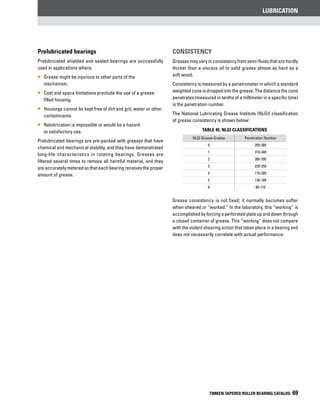 lubrication
TIMKEN TAPERED ROLLER BEARING CATALOG 69
Prelubricated bearings
Prelubricated shielded and sealed bearings are successfully
used in applications where:
•• Grease might be injurious to other parts of the
mechanism.
•• Cost and space limitations preclude the use of a grease-
filled housing.
•• Housings cannot be kept free of dirt and grit, water or other
contaminants.
•• Relubrication is impossible or would be a hazard
to satisfactory use.
Prelubricated bearings are pre-packed with greases that have
chemical and mechanical stability, and they have demonstrated
long-life characteristics in rotating bearings. Greases are
filtered several times to remove all harmful material, and they
are accurately metered so that each bearing receives the proper
amount of grease.
Consistency
Greases may vary in consistency from semi-fluids that are hardly
thicker than a viscous oil to solid grades almost as hard as a
soft wood.
Consistency is measured by a penetrometer in which a standard
weighted cone is dropped into the grease. The distance the cone
penetrates (measured in tenths of a millimeter in a specific time)
is the penetration number.
The National Lubricating Grease Institute (NLGI) classification
of grease consistency is shown below:
TABLE 45. NLGI Classifications
NLGI Grease Grades Penetration Number
0 355-385
1 310-340
2 265-295
3 220-250
4 175-205
5 130-160
6 85-115
Grease consistency is not fixed; it normally becomes softer
when sheared or “worked.” In the laboratory, this “working” is
accomplished by forcing a perforated plate up and down through
a closed container of grease. This “working” does not compare
with the violent shearing action that takes place in a bearing and
does not necessarily correlate with actual performance.
 