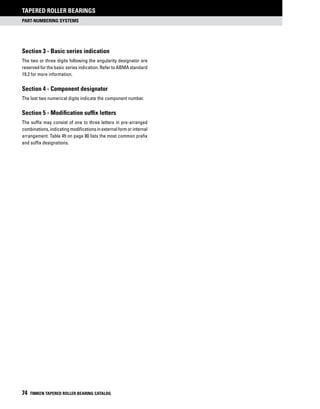 part-numbering systems
Tapered Roller Bearings
74 TIMKEN TAPERED ROLLER BEARING CATALOG
Section 3 - Basic series indication
The two or three digits following the angularity designator are
reserved for the basic series indication. Refer to ABMA standard
19.2 for more information.
Section 4 - Component designator
The last two numerical digits indicate the component number.
Section 5 - Modification suffix letters
The suffix may consist of one to three letters in pre-arranged
combinations,indicatingmodificationsinexternalformorinternal
arrangement. Table 49 on page 80 lists the most common prefix
and suffix designations.
 